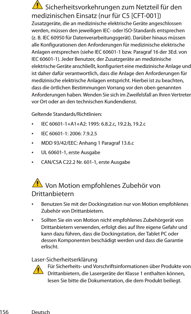  156 DeutschSicherheitsvorkehrungen zum Netzteil für den medizinischen Einsatz (nur für C5 [CFT-001])Zusatzgeräte, die an medizinische elektrische Geräte angeschlossen werden, müssen den jeweiligen IEC- oder ISO-Standards entsprechen (z. B. IEC 60950 für Datenverarbeitungsgerät). Darüber hinaus müssen alle Konfigurationen den Anforderungen für medizinische elektrische Anlagen entsprechen (siehe IEC 60601-1 bzw. Paragraf 16 der 3Ed. von IEC 60601-1). Jeder Benutzer, der Zusatzgeräte an medizinische elektrische Geräte anschließt, konfiguriert eine medizinische Anlage und ist daher dafür verantwortlich, dass die Anlage den Anforderungen für medizinische elektrische Anlagen entspricht. Hierbei ist zu beachten, dass die örtlichen Bestimmungen Vorrang vor den oben genannten Anforderungen haben. Wenden Sie sich im Zweifelsfall an Ihren Vertreter vor Ort oder an den technischen Kundendienst.Geltende Standards/Richtlinien:•IEC 60601-1+A1+A2: 1995: 6.8.2.c, 19.2.b, 19.2.c•IEC 60601-1: 2006: 7.9.2.5•MDD 93/42/EEC: Anhang 1 Paragraf 13.6.c•UL 60601-1, erste Ausgabe•CAN/CSA C22.2 Nr. 601-1, erste AusgabeVon Motion empfohlenes Zubehör von Drittanbietern•Benutzen Sie mit der Dockingstation nur von Motion empfohlenes Zubehör von Drittanbietern.•Sollten Sie ein von Motion nicht empfohlenes Zubehörgerät von Drittanbietern verwenden, erfolgt dies auf Ihre eigene Gefahr und kann dazu führen, dass die Dockingstation, der Tablet PC oder dessen Komponenten beschädigt werden und dass die Garantie erlischt.Laser-SicherheitserklärungFür Sicherheits- und Vorschriftsinformationen über Produkte von Drittanbietern, die Lasergeräte der Klasse 1 enthalten können, lesen Sie bitte die Dokumentation, die dem Produkt beiliegt. 