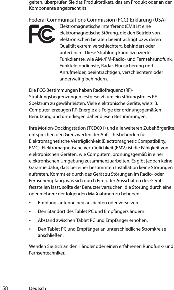  158 Deutschgelten, überprüfen Sie das Produktetikett, das am Produkt oder an der Komponente angebracht ist.Federal Communications Commission (FCC)-Erklärung (USA)Elektromagnetische Interferenz (EMI) ist eine elektromagnetische Störung, die den Betrieb von elektronischen Geräten beeinträchtigt bzw. deren Qualität extrem verschlechtert, behindert oder unterbricht. Diese Strahlung kann lizenzierte Funkdienste, wie AM-/FM-Radio- und Fernsehrundfunk, Funktelefondienste, Radar, Flugsicherung und Anrufmelder, beeinträchtigen, verschlechtern oder anderweitig behindern.Die FCC-Bestimmungen haben Radiofrequenz (RF)-Strahlungsbegrenzungen festgesetzt, um ein störungsfreies RF-Spektrum zu gewährleisten. Viele elektronische Geräte, wie z. B. Computer, erzeugen RF-Energie als Folge der ordnungsgemäßen Benutzung und unterliegen daher diesen Bestimmungen.Ihre Motion-Dockingstation (TCD001) und alle weiteren Zubehörgeräte entsprechen den Grenzwerten der Aufsichtsbehörden für Elektromagnetische Verträglichkeit (Electromagnetic Compatibility, EMC). Elektromagnetische Verträglichkeit (EMV) ist die Fähigkeit von elektronischen Geräten, wie Computern, ordnungsgemäß in einer elektronischen Umgebung zusammenzuarbeiten. Es gibt jedoch keine Garantie dafür, dass bei einer bestimmten Installation keine Störungen auftreten. Kommt es durch das Gerät zu Störungen im Radio- oder Fernsehempfang, was sich durch Ein- oder Ausschalten des Geräts feststellen lässt, sollte der Benutzer versuchen, die Störung durch eine oder mehrere der folgenden Maßnahmen zu beheben:•Empfangsantenne neu ausrichten oder versetzen.•Den Standort des Tablet PC und Empfängers ändern.•Abstand zwischen Tablet PC und Empfänger erhöhen.•Den Tablet PC und Empfänger an unterschiedliche Stromkreise anschließen.Wenden Sie sich an den Händler oder einen erfahrenen Rundfunk- und Fernsehtechniker. 