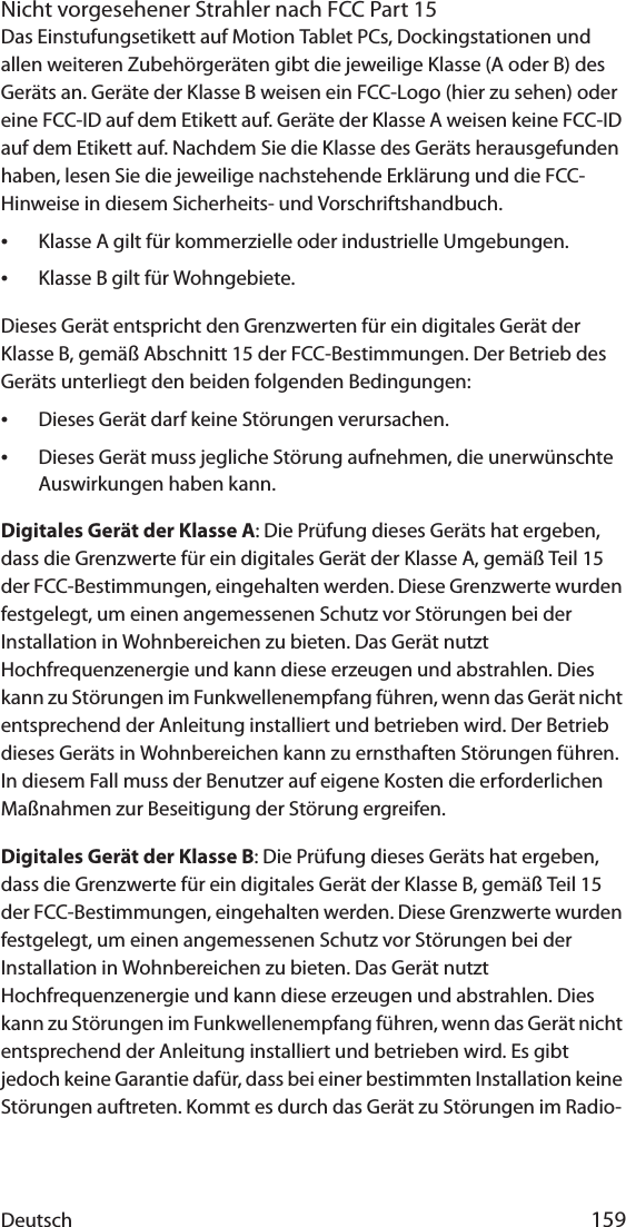 Deutsch 159Nicht vorgesehener Strahler nach FCC Part 15Das Einstufungsetikett auf Motion Tablet PCs, Dockingstationen und allen weiteren Zubehörgeräten gibt die jeweilige Klasse (A oder B) des Geräts an. Geräte der Klasse B weisen ein FCC-Logo (hier zu sehen) oder eine FCC-ID auf dem Etikett auf. Geräte der Klasse A weisen keine FCC-ID auf dem Etikett auf. Nachdem Sie die Klasse des Geräts herausgefunden haben, lesen Sie die jeweilige nachstehende Erklärung und die FCC-Hinweise in diesem Sicherheits- und Vorschriftshandbuch.•Klasse A gilt für kommerzielle oder industrielle Umgebungen.•Klasse B gilt für Wohngebiete.Dieses Gerät entspricht den Grenzwerten für ein digitales Gerät der Klasse B, gemäß Abschnitt 15 der FCC-Bestimmungen. Der Betrieb des Geräts unterliegt den beiden folgenden Bedingungen:•Dieses Gerät darf keine Störungen verursachen.•Dieses Gerät muss jegliche Störung aufnehmen, die unerwünschte Auswirkungen haben kann.Digitales Gerät der Klasse A: Die Prüfung dieses Geräts hat ergeben, dass die Grenzwerte für ein digitales Gerät der Klasse A, gemäß Teil 15 der FCC-Bestimmungen, eingehalten werden. Diese Grenzwerte wurden festgelegt, um einen angemessenen Schutz vor Störungen bei der Installation in Wohnbereichen zu bieten. Das Gerät nutzt Hochfrequenzenergie und kann diese erzeugen und abstrahlen. Dies kann zu Störungen im Funkwellenempfang führen, wenn das Gerät nicht entsprechend der Anleitung installiert und betrieben wird. Der Betrieb dieses Geräts in Wohnbereichen kann zu ernsthaften Störungen führen. In diesem Fall muss der Benutzer auf eigene Kosten die erforderlichen Maßnahmen zur Beseitigung der Störung ergreifen.Digitales Gerät der Klasse B: Die Prüfung dieses Geräts hat ergeben, dass die Grenzwerte für ein digitales Gerät der Klasse B, gemäß Teil 15 der FCC-Bestimmungen, eingehalten werden. Diese Grenzwerte wurden festgelegt, um einen angemessenen Schutz vor Störungen bei der Installation in Wohnbereichen zu bieten. Das Gerät nutzt Hochfrequenzenergie und kann diese erzeugen und abstrahlen. Dies kann zu Störungen im Funkwellenempfang führen, wenn das Gerät nicht entsprechend der Anleitung installiert und betrieben wird. Es gibt jedoch keine Garantie dafür, dass bei einer bestimmten Installation keine Störungen auftreten. Kommt es durch das Gerät zu Störungen im Radio- 