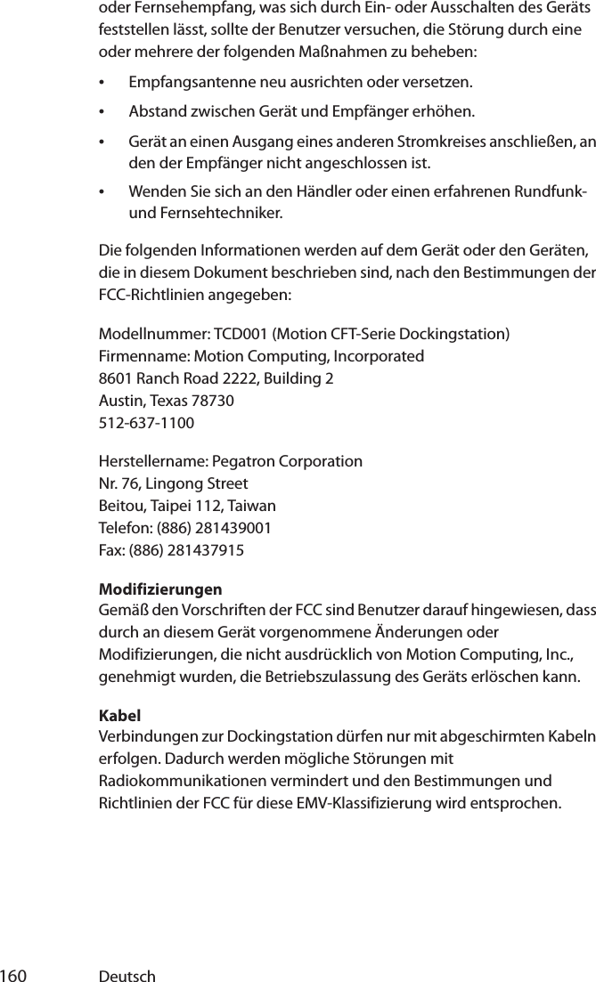  160 Deutschoder Fernsehempfang, was sich durch Ein- oder Ausschalten des Geräts feststellen lässt, sollte der Benutzer versuchen, die Störung durch eine oder mehrere der folgenden Maßnahmen zu beheben:•Empfangsantenne neu ausrichten oder versetzen.•Abstand zwischen Gerät und Empfänger erhöhen.•Gerät an einen Ausgang eines anderen Stromkreises anschließen, an den der Empfänger nicht angeschlossen ist.•Wenden Sie sich an den Händler oder einen erfahrenen Rundfunk- und Fernsehtechniker.Die folgenden Informationen werden auf dem Gerät oder den Geräten, die in diesem Dokument beschrieben sind, nach den Bestimmungen der FCC-Richtlinien angegeben:Modellnummer: TCD001 (Motion CFT-Serie Dockingstation)Firmenname: Motion Computing, Incorporated8601 Ranch Road 2222, Building 2Austin, Texas 78730512-637-1100Herstellername: Pegatron CorporationNr. 76, Lingong StreetBeitou, Taipei 112, TaiwanTelefon: (886) 281439001Fax: (886) 281437915ModifizierungenGemäß den Vorschriften der FCC sind Benutzer darauf hingewiesen, dass durch an diesem Gerät vorgenommene Änderungen oder Modifizierungen, die nicht ausdrücklich von Motion Computing, Inc., genehmigt wurden, die Betriebszulassung des Geräts erlöschen kann.KabelVerbindungen zur Dockingstation dürfen nur mit abgeschirmten Kabeln erfolgen. Dadurch werden mögliche Störungen mit Radiokommunikationen vermindert und den Bestimmungen und Richtlinien der FCC für diese EMV-Klassifizierung wird entsprochen.