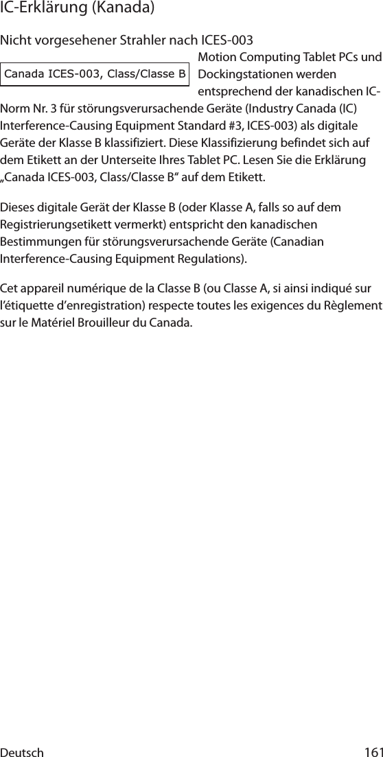 Deutsch 161IC-Erklärung (Kanada)Nicht vorgesehener Strahler nach ICES-003Motion Computing Tablet PCs und Dockingstationen werden entsprechend der kanadischen IC-Norm Nr. 3 für störungsverursachende Geräte (Industry Canada (IC) Interference-Causing Equipment Standard #3, ICES-003) als digitale Geräte der Klasse B klassifiziert. Diese Klassifizierung befindet sich auf dem Etikett an der Unterseite Ihres Tablet PC. Lesen Sie die Erklärung „Canada ICES-003, Class/Classe B“ auf dem Etikett.Dieses digitale Gerät der Klasse B (oder Klasse A, falls so auf dem Registrierungsetikett vermerkt) entspricht den kanadischen Bestimmungen für störungsverursachende Geräte (Canadian Interference-Causing Equipment Regulations).Cet appareil numérique de la Classe B (ou Classe A, si ainsi indiqué sur l’étiquette d’enregistration) respecte toutes les exigences du Règlement sur le Matériel Brouilleur du Canada.Canada ICES-003, Class/Classe B