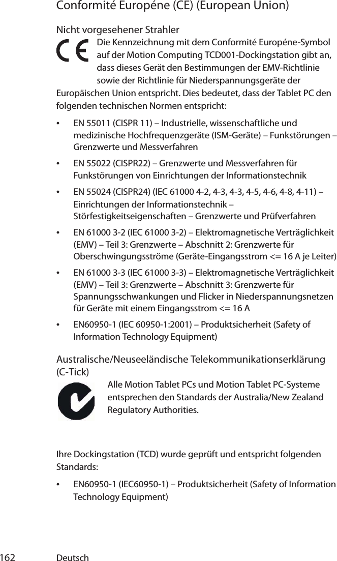  162 DeutschConformité Européne (CE) (European Union)Nicht vorgesehener StrahlerDie Kennzeichnung mit dem Conformité Européne-Symbol auf der Motion Computing TCD001-Dockingstation gibt an, dass dieses Gerät den Bestimmungen der EMV-Richtlinie sowie der Richtlinie für Niederspannungsgeräte der Europäischen Union entspricht. Dies bedeutet, dass der Tablet PC den folgenden technischen Normen entspricht:•EN 55011 (CISPR 11) – Industrielle, wissenschaftliche und medizinische Hochfrequenzgeräte (ISM-Geräte) – Funkstörungen – Grenzwerte und Messverfahren•EN 55022 (CISPR22) – Grenzwerte und Messverfahren für Funkstörungen von Einrichtungen der Informationstechnik•EN 55024 (CISPR24) (IEC 61000 4-2, 4-3, 4-3, 4-5, 4-6, 4-8, 4-11) – Einrichtungen der Informationstechnik – Störfestigkeitseigenschaften – Grenzwerte und Prüfverfahren•EN 61000 3-2 (IEC 61000 3-2) – Elektromagnetische Verträglichkeit (EMV) – Teil 3: Grenzwerte – Abschnitt 2: Grenzwerte für Oberschwingungsströme (Geräte-Eingangsstrom &lt;= 16 A je Leiter)•EN 61000 3-3 (IEC 61000 3-3) – Elektromagnetische Verträglichkeit (EMV) – Teil 3: Grenzwerte – Abschnitt 3: Grenzwerte für Spannungsschwankungen und Flicker in Niederspannungsnetzen für Geräte mit einem Eingangsstrom &lt;= 16 A•EN60950-1 (IEC 60950-1:2001) – Produktsicherheit (Safety of Information Technology Equipment)Australische/Neuseeländische Telekommunikationserklärung (C-Tick)Alle Motion Tablet PCs und Motion Tablet PC-Systeme entsprechen den Standards der Australia/New Zealand Regulatory Authorities.Ihre Dockingstation (TCD) wurde geprüft und entspricht folgenden Standards:•EN60950-1 (IEC60950-1) – Produktsicherheit (Safety of Information Technology Equipment)