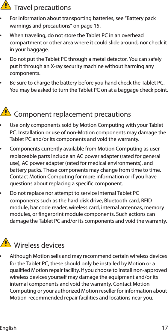 English 17Travel precautions •For information about transporting batteries, see “Battery pack warnings and precautions” on page 15.•When traveling, do not store the Tablet PC in an overhead compartment or other area where it could slide around, nor check it in your baggage.•Do not put the Tablet PC through a metal detector. You can safely put it through an X-ray security machine without harming any components.•Be sure to charge the battery before you hand check the Tablet PC. You may be asked to turn the Tablet PC on at a baggage check point.Component replacement precautions•Use only components sold by Motion Computing with your Tablet PC. Installation or use of non-Motion components may damage the Tablet PC and/or its components and void the warranty. •Components currently available from Motion Computing as user replaceable parts include an AC power adapter (rated for general use), AC power adapter (rated for medical environments), and battery packs. These components may change from time to time. Contact Motion Computing for more information or if you have questions about replacing a specific component.•Do not replace nor attempt to service internal Tablet PC components such as the hard disk drive, Bluetooth card, RFID module, bar code reader, wireless card, internal antennas, memory modules, or fingerprint module components. Such actions can damage the Tablet PC and/or its components and void the warranty. Wireless devices•Although Motion sells and may recommend certain wireless devices for the Tablet PC, these should only be installed by Motion or a qualified Motion repair facility. If you choose to install non-approved wireless devices yourself may damage the equipment and/or its internal components and void the warranty. Contact Motion Computing or your authorized Motion reseller for information about Motion-recommended repair facilities and locations near you.