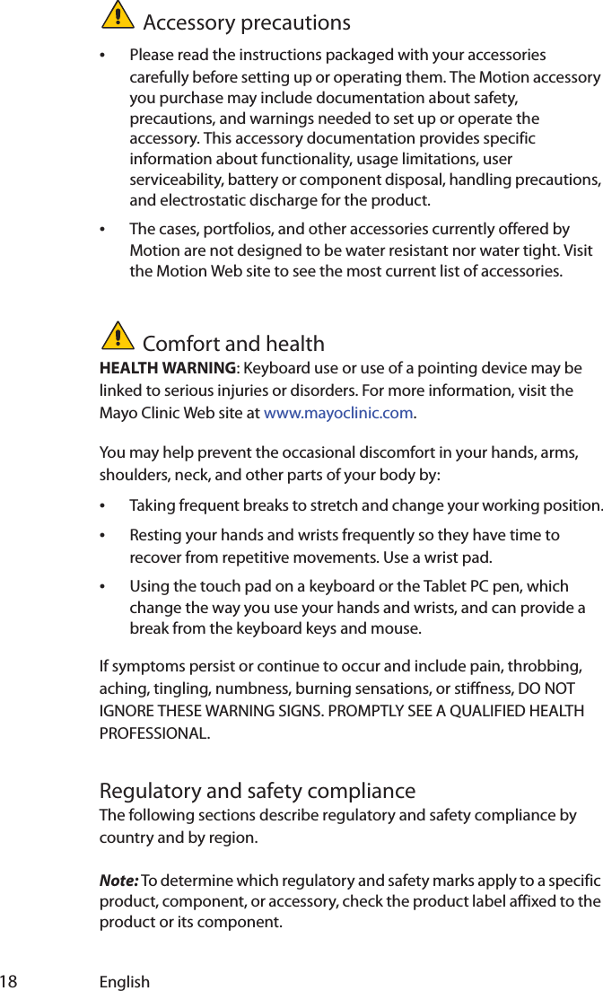  18 EnglishAccessory precautions•Please read the instructions packaged with your accessories carefully before setting up or operating them. The Motion accessory you purchase may include documentation about safety, precautions, and warnings needed to set up or operate the accessory. This accessory documentation provides specific information about functionality, usage limitations, user serviceability, battery or component disposal, handling precautions, and electrostatic discharge for the product.•The cases, portfolios, and other accessories currently offered by Motion are not designed to be water resistant nor water tight. Visit the Motion Web site to see the most current list of accessories.Comfort and healthHEALTH WARNING: Keyboard use or use of a pointing device may be linked to serious injuries or disorders. For more information, visit the Mayo Clinic Web site at www.mayoclinic.com.You may help prevent the occasional discomfort in your hands, arms, shoulders, neck, and other parts of your body by:•Taking frequent breaks to stretch and change your working position.•Resting your hands and wrists frequently so they have time to recover from repetitive movements. Use a wrist pad.•Using the touch pad on a keyboard or the Tablet PC pen, which change the way you use your hands and wrists, and can provide a break from the keyboard keys and mouse.If symptoms persist or continue to occur and include pain, throbbing, aching, tingling, numbness, burning sensations, or stiffness, DO NOT IGNORE THESE WARNING SIGNS. PROMPTLY SEE A QUALIFIED HEALTH PROFESSIONAL.Regulatory and safety complianceThe following sections describe regulatory and safety compliance by country and by region.Note: To determine which regulatory and safety marks apply to a specific product, component, or accessory, check the product label affixed to the product or its component.