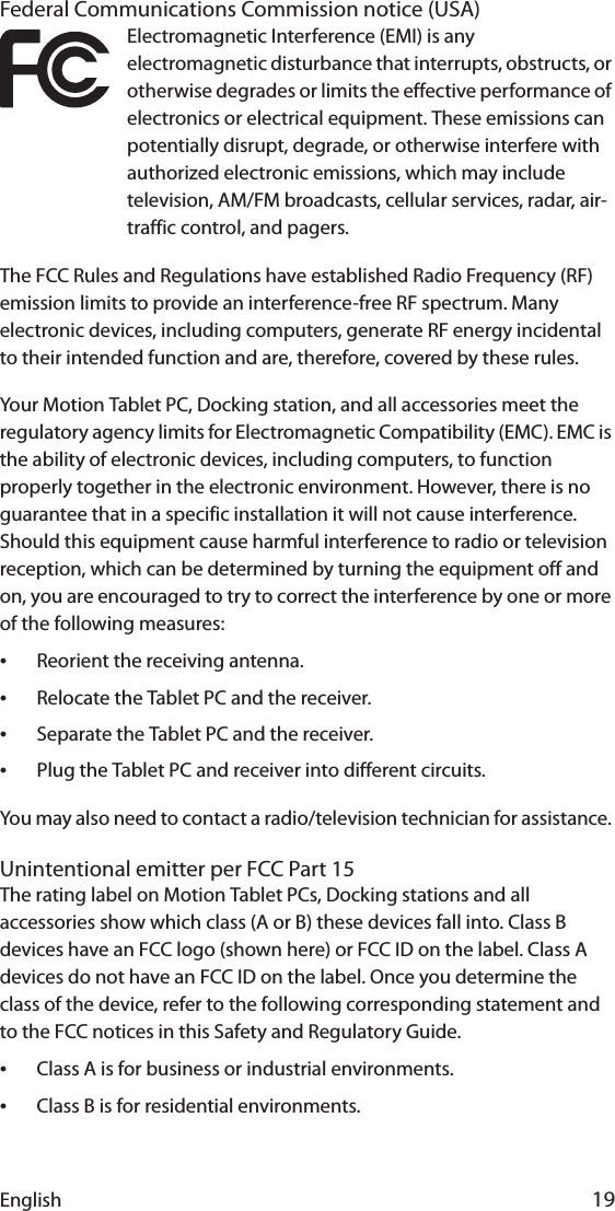 English 19Federal Communications Commission notice (USA)Electromagnetic Interference (EMI) is any electromagnetic disturbance that interrupts, obstructs, or otherwise degrades or limits the effective performance of electronics or electrical equipment. These emissions can potentially disrupt, degrade, or otherwise interfere with authorized electronic emissions, which may include television, AM/FM broadcasts, cellular services, radar, air-traffic control, and pagers.The FCC Rules and Regulations have established Radio Frequency (RF) emission limits to provide an interference-free RF spectrum. Many electronic devices, including computers, generate RF energy incidental to their intended function and are, therefore, covered by these rules.Your Motion Tablet PC, Docking station, and all accessories meet the regulatory agency limits for Electromagnetic Compatibility (EMC). EMC is the ability of electronic devices, including computers, to function properly together in the electronic environment. However, there is no guarantee that in a specific installation it will not cause interference. Should this equipment cause harmful interference to radio or television reception, which can be determined by turning the equipment off and on, you are encouraged to try to correct the interference by one or more of the following measures:•Reorient the receiving antenna.•Relocate the Tablet PC and the receiver.•Separate the Tablet PC and the receiver.•Plug the Tablet PC and receiver into different circuits.You may also need to contact a radio/television technician for assistance. Unintentional emitter per FCC Part 15The rating label on Motion Tablet PCs, Docking stations and all accessories show which class (A or B) these devices fall into. Class B devices have an FCC logo (shown here) or FCC ID on the label. Class A devices do not have an FCC ID on the label. Once you determine the class of the device, refer to the following corresponding statement and to the FCC notices in this Safety and Regulatory Guide.•Class A is for business or industrial environments.•Class B is for residential environments.