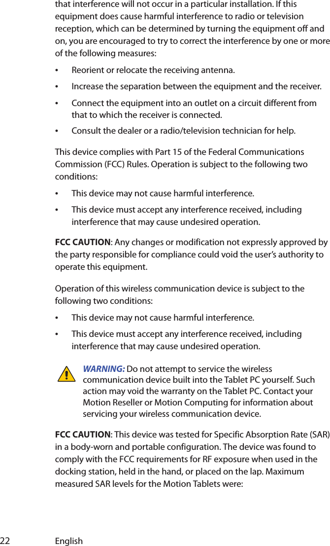  22 Englishthat interference will not occur in a particular installation. If this equipment does cause harmful interference to radio or television reception, which can be determined by turning the equipment off and on, you are encouraged to try to correct the interference by one or more of the following measures:•Reorient or relocate the receiving antenna.•Increase the separation between the equipment and the receiver.•Connect the equipment into an outlet on a circuit different from that to which the receiver is connected.•Consult the dealer or a radio/television technician for help.This device complies with Part 15 of the Federal Communications Commission (FCC) Rules. Operation is subject to the following two conditions:•This device may not cause harmful interference.•This device must accept any interference received, including interference that may cause undesired operation. FCC CAUTION: Any changes or modification not expressly approved by the party responsible for compliance could void the user’s authority to operate this equipment.Operation of this wireless communication device is subject to the following two conditions:•This device may not cause harmful interference.•This device must accept any interference received, including interference that may cause undesired operation.WARNING: Do not attempt to service the wireless communication device built into the Tablet PC yourself. Such action may void the warranty on the Tablet PC. Contact your Motion Reseller or Motion Computing for information about servicing your wireless communication device.FCC CAUTION: This device was tested for Specific Absorption Rate (SAR) in a body-worn and portable configuration. The device was found to comply with the FCC requirements for RF exposure when used in the docking station, held in the hand, or placed on the lap. Maximum measured SAR levels for the Motion Tablets were: