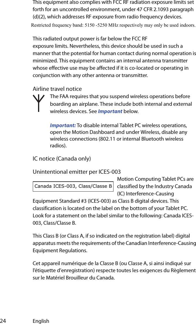  24 EnglishThis equipment also complies with FCC RF radiation exposure limits set forth for an uncontrolled environment, under 47 CFR 2.1093 paragraph (d)(2), which addresses RF exposure from radio frequency devices. Operation is within 5.15GHz–5.25GHz frequency range. This frequency range may limit or restrict the effective use of this equipment to an This radiated output power is far below the FCC RF exposure limits. Nevertheless, this device should be used in such a manner that the potential for human contact during normal operation is minimized. This equipment contains an internal antenna transmitter whose effective use may be affected if it is co-located or operating in conjunction with any other antenna or transmitter.Airline travel noticeThe FAA requires that you suspend wireless operations before boarding an airplane. These include both internal and external wireless devices. See Important below.Important: To disable internal Tablet PC wireless operations, open the Motion Dashboard and under Wireless, disable any wireless connections (802.11 or internal Bluetooth wireless radios). IC notice (Canada only)Unintentional emitter per ICES-003Motion Computing Tablet PCs are classified by the Industry Canada (IC) Interference-Causing Equipment Standard #3 (ICES-003) as Class B digital devices. This classification is located on the label on the bottom of your Tablet PC. Look for a statement on the label similar to the following: Canada ICES-003, Class/Classe B.This Class B (or Class A, if so indicated on the registration label) digital apparatus meets the requirements of the Canadian Interference-Causing Equipment Regulations.Cet appareil numérique de la Classe B (ou Classe A, si ainsi indiqué sur l’étiquette d’enregistration) respecte toutes les exigences du Règlement sur le Matériel Brouilleur du Canada.Canada ICES-003, Class/Classe BRestricted frequency band: 5150 -5250 MHz respectively may only be used indoors.