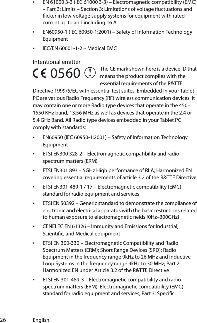  26 English•EN 61000 3-3 (IEC 61000 3-3) – Electromagnetic compatibility (EMC) – Part 3: Limits – Section 3: Limitations of voltage uctuations and icker in low-voltage supply systems for equipment with rated current up to and including 16 A•EN60950-1 (IEC 60950-1:2001) – Safety of Information Technology Equipment•IEC/EN 60601-1-2 – Medical EMCIntentional emitter The CE mark shown here is a device ID that means the product complies with the essential requirements of the R&amp;TTE Directive 1999/5/EC with essential test suites. Embedded in your Tablet PC are various Radio Frequency (RF) wireless communication devices. It may contain one or more Radio type devices that operate in the 450–1550 KHz band, 13.56 MHz as well as devices that operate in the 2.4 or 5.4 GHz Band. All Radio type devices embedded in your Tablet PC comply with standards:•EN60950 (IEC 60950-1:2001) – Safety of Information Technology Equipment•ETSI EN300 328-2 – Electromagnetic compatibility and radio spectrum matters (ERM)•ETSI EN301 893 – 5GHz High performance of RLA; Harmonized EN covering essential requirements of article 3.2 of the R&amp;TTE Directive•ETSI EN301-489-1 / 17 – Electromagnetic compatibility (EMC) standard for radio equipment and services•ETSI EN 50392 – Generic standard to demonstrate the compliance of electronic and electrical apparatus with the basic restrictions related to human exposure to electromagnetic elds {0Hz–300GHz}•CENELEC EN 61326 – Immunity and Emissions for Industrial, Scientic, and Medical equipment•ETSI EN 300-330 – Electromagnetic Compatibility and Radio Spectrum Matters (ERM); Short Range Devices (SRD); Radio Equipment in the frequency range 9kHz to 26 MHz and Inductive Loop Systems in the frequency range 9kHz to 30 MHz; Part 2: Harmonized EN under Article 3.2 of the R&amp;TTE Directive•ETSI EN 301-489-3 – Electromagnetic compatibility and radio spectrum matters (ERM); Electromagnetic compatibility (EMC) standard for radio equipment and services; Part 3: Specic 5