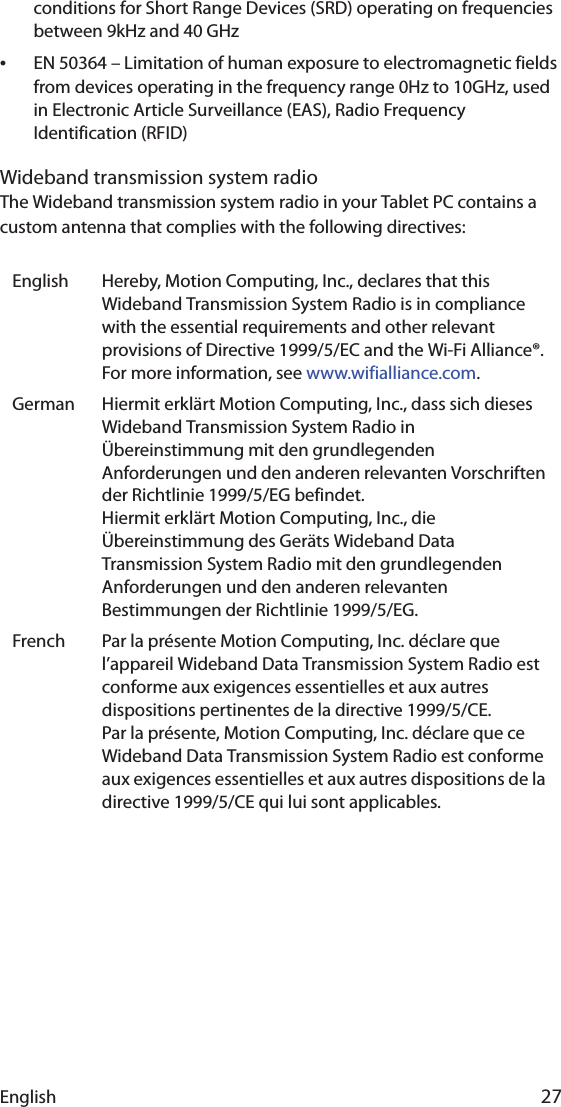 English 27conditions for Short Range Devices (SRD) operating on frequencies between 9kHz and 40 GHz•EN 50364 – Limitation of human exposure to electromagnetic fields from devices operating in the frequency range 0Hz to 10GHz, used in Electronic Article Surveillance (EAS), Radio Frequency Identification (RFID) Wideband transmission system radioThe Wideband transmission system radio in your Tablet PC contains a custom antenna that complies with the following directives:English Hereby, Motion Computing, Inc., declares that this Wideband Transmission System Radio is in compliance with the essential requirements and other relevant provisions of Directive 1999/5/EC and the Wi-Fi Alliance®. For more information, see www.wifialliance.com.German Hiermit erklärt Motion Computing, Inc., dass sich dieses Wideband Transmission System Radio in Übereinstimmung mit den grundlegenden Anforderungen und den anderen relevanten Vorschriften der Richtlinie 1999/5/EG befindet.Hiermit erklärt Motion Computing, Inc., die Übereinstimmung des Geräts Wideband Data Transmission System Radio mit den grundlegenden Anforderungen und den anderen relevanten Bestimmungen der Richtlinie 1999/5/EG.French Par la présente Motion Computing, Inc. déclare que l’appareil Wideband Data Transmission System Radio est conforme aux exigences essentielles et aux autres dispositions pertinentes de la directive 1999/5/CE.Par la présente, Motion Computing, Inc. déclare que ce Wideband Data Transmission System Radio est conforme aux exigences essentielles et aux autres dispositions de la directive 1999/5/CE qui lui sont applicables.