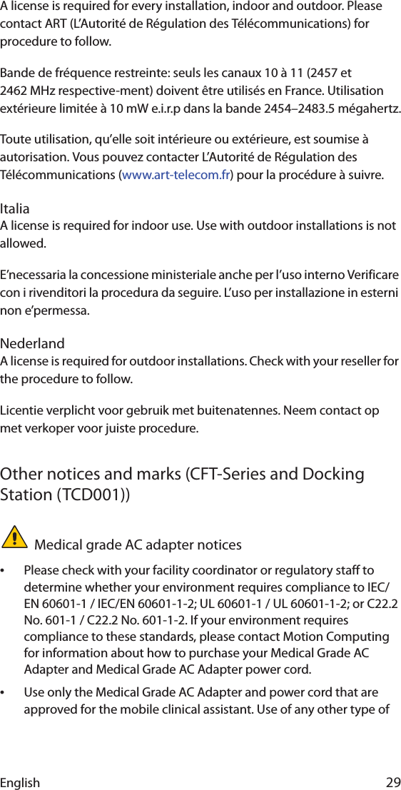 English 29A license is required for every installation, indoor and outdoor. Please contact ART (L’Autorité de Régulation des Télécommunications) for procedure to follow.Bande de fréquence restreinte: seuls les canaux 10 à 11 (2457 et 2462 MHz respective-ment) doivent être utilisés en France. Utilisation extérieure limitée à 10 mW e.i.r.p dans la bande 2454–2483.5 mégahertz.Toute utilisation, qu’elle soit intérieure ou extérieure, est soumise à autorisation. Vous pouvez contacter L’Autorité de Régulation des Télécommunications (www.art-telecom.fr) pour la procédure à suivre. ItaliaA license is required for indoor use. Use with outdoor installations is not allowed. E’necessaria la concessione ministeriale anche per l’uso interno Verificare con i rivenditori la procedura da seguire. L’uso per installazione in esterni non e’permessa.NederlandA license is required for outdoor installations. Check with your reseller for the procedure to follow.Licentie verplicht voor gebruik met buitenatennes. Neem contact op met verkoper voor juiste procedure.Other notices and marks (CFT-Series and Docking Station (TCD001))Medical grade AC adapter notices•Please check with your facility coordinator or regulatory staff to determine whether your environment requires compliance to IEC/EN 60601-1 / IEC/EN 60601-1-2; UL 60601-1 / UL 60601-1-2; or C22.2 No. 601-1 / C22.2 No. 601-1-2. If your environment requires compliance to these standards, please contact Motion Computing for information about how to purchase your Medical Grade AC Adapter and Medical Grade AC Adapter power cord.•Use only the Medical Grade AC Adapter and power cord that are approved for the mobile clinical assistant. Use of any other type of 