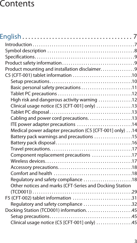3ContentsEnglish . . . . . . . . . . . . . . . . . . . . . . . . . . . . . . . . . . . . . 7Introduction . . . . . . . . . . . . . . . . . . . . . . . . . . . . . . . . . . . . . . . . . . . . . . . .7Symbol description . . . . . . . . . . . . . . . . . . . . . . . . . . . . . . . . . . . . . . . . . 8Specifications. . . . . . . . . . . . . . . . . . . . . . . . . . . . . . . . . . . . . . . . . . . . . . .9Product safety information . . . . . . . . . . . . . . . . . . . . . . . . . . . . . . . . . .9Product mounting and installation disclaimer. . . . . . . . . . . . . . . .9C5 (CFT-001) tablet information . . . . . . . . . . . . . . . . . . . . . . . . . . . .10Setup precautions. . . . . . . . . . . . . . . . . . . . . . . . . . . . . . . . . . . . . . .10Basic personal safety precautions . . . . . . . . . . . . . . . . . . . . . . . .11Tablet PC precautions . . . . . . . . . . . . . . . . . . . . . . . . . . . . . . . . . . .12High risk and dangerous activity warning . . . . . . . . . . . . . . . .12Clinical usage notice (C5 [CFT-001] only) . . . . . . . . . . . . . . . . .13Tablet PC disposal . . . . . . . . . . . . . . . . . . . . . . . . . . . . . . . . . . . . . . .13Cabling and power cord precautions. . . . . . . . . . . . . . . . . . . . .13ITE power adapter precautions  . . . . . . . . . . . . . . . . . . . . . . . . . .14Medical power adapter precaution (C5 [CFT-001] only) . . .14Battery pack warnings and precautions . . . . . . . . . . . . . . . . . .15Battery pack disposal . . . . . . . . . . . . . . . . . . . . . . . . . . . . . . . . . . . .16Travel precautions. . . . . . . . . . . . . . . . . . . . . . . . . . . . . . . . . . . . . . .17Component replacement precautions  . . . . . . . . . . . . . . . . . . .17Wireless devices. . . . . . . . . . . . . . . . . . . . . . . . . . . . . . . . . . . . . . . . .17Accessory precautions. . . . . . . . . . . . . . . . . . . . . . . . . . . . . . . . . . .18Comfort and health  . . . . . . . . . . . . . . . . . . . . . . . . . . . . . . . . . . . . .18Regulatory and safety compliance . . . . . . . . . . . . . . . . . . . . . . .18Other notices and marks (CFT-Series and Docking Station (TCD001)) . . . . . . . . . . . . . . . . . . . . . . . . . . . . . . . . . . . . . . . . . . . . . . .29F5 (CFT-002) tablet information  . . . . . . . . . . . . . . . . . . . . . . . . . . . .31Regulatory and safety compliance . . . . . . . . . . . . . . . . . . . . . . .32Docking Station (TCD001) information. . . . . . . . . . . . . . . . . . . . . .45Setup precautions. . . . . . . . . . . . . . . . . . . . . . . . . . . . . . . . . . . . . . .45Clinical usage notice (C5 [CFT-001] only) . . . . . . . . . . . . . . . . .45