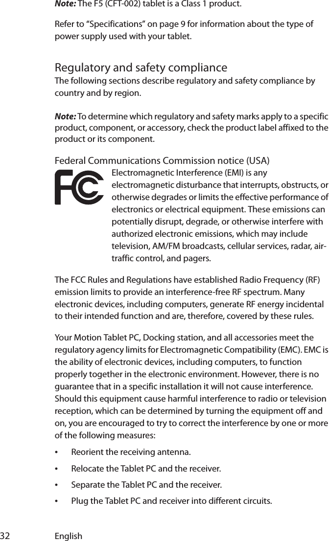  32 EnglishNote: The F5 (CFT-002) tablet is a Class 1 product.Refer to “Specifications” on page 9 for information about the type of power supply used with your tablet.Regulatory and safety complianceThe following sections describe regulatory and safety compliance by country and by region.Note: To determine which regulatory and safety marks apply to a specific product, component, or accessory, check the product label affixed to the product or its component.Federal Communications Commission notice (USA)Electromagnetic Interference (EMI) is any electromagnetic disturbance that interrupts, obstructs, or otherwise degrades or limits the effective performance of electronics or electrical equipment. These emissions can potentially disrupt, degrade, or otherwise interfere with authorized electronic emissions, which may include television, AM/FM broadcasts, cellular services, radar, air-traffic control, and pagers.The FCC Rules and Regulations have established Radio Frequency (RF) emission limits to provide an interference-free RF spectrum. Many electronic devices, including computers, generate RF energy incidental to their intended function and are, therefore, covered by these rules.Your Motion Tablet PC, Docking station, and all accessories meet the regulatory agency limits for Electromagnetic Compatibility (EMC). EMC is the ability of electronic devices, including computers, to function properly together in the electronic environment. However, there is no guarantee that in a specific installation it will not cause interference. Should this equipment cause harmful interference to radio or television reception, which can be determined by turning the equipment off and on, you are encouraged to try to correct the interference by one or more of the following measures:•Reorient the receiving antenna.•Relocate the Tablet PC and the receiver.•Separate the Tablet PC and the receiver.•Plug the Tablet PC and receiver into different circuits.