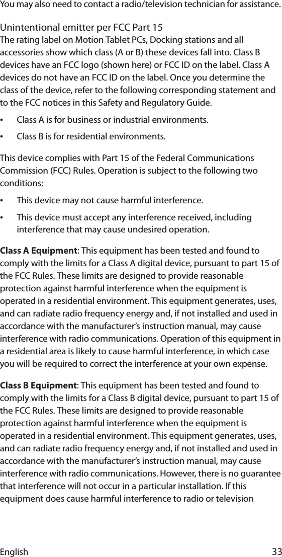 English 33You may also need to contact a radio/television technician for assistance. Unintentional emitter per FCC Part 15The rating label on Motion Tablet PCs, Docking stations and all accessories show which class (A or B) these devices fall into. Class B devices have an FCC logo (shown here) or FCC ID on the label. Class A devices do not have an FCC ID on the label. Once you determine the class of the device, refer to the following corresponding statement and to the FCC notices in this Safety and Regulatory Guide.•Class A is for business or industrial environments.•Class B is for residential environments.This device complies with Part 15 of the Federal Communications Commission (FCC) Rules. Operation is subject to the following two conditions:•This device may not cause harmful interference.•This device must accept any interference received, including interference that may cause undesired operation.Class A Equipment: This equipment has been tested and found to comply with the limits for a Class A digital device, pursuant to part 15 of the FCC Rules. These limits are designed to provide reasonable protection against harmful interference when the equipment is operated in a residential environment. This equipment generates, uses, and can radiate radio frequency energy and, if not installed and used in accordance with the manufacturer’s instruction manual, may cause interference with radio communications. Operation of this equipment in a residential area is likely to cause harmful interference, in which case you will be required to correct the interference at your own expense.Class B Equipment: This equipment has been tested and found to comply with the limits for a Class B digital device, pursuant to part 15 of the FCC Rules. These limits are designed to provide reasonable protection against harmful interference when the equipment is operated in a residential environment. This equipment generates, uses, and can radiate radio frequency energy and, if not installed and used in accordance with the manufacturer’s instruction manual, may cause interference with radio communications. However, there is no guarantee that interference will not occur in a particular installation. If this equipment does cause harmful interference to radio or television 