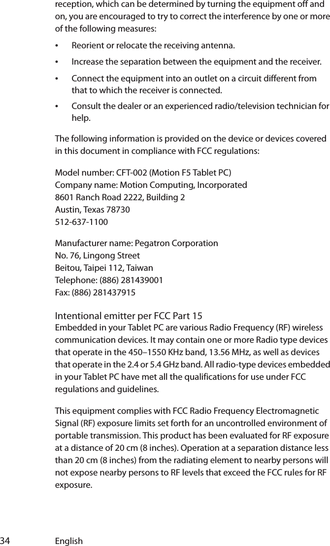  34 Englishreception, which can be determined by turning the equipment off and on, you are encouraged to try to correct the interference by one or more of the following measures:•Reorient or relocate the receiving antenna.•Increase the separation between the equipment and the receiver.•Connect the equipment into an outlet on a circuit different from that to which the receiver is connected.•Consult the dealer or an experienced radio/television technician for help.The following information is provided on the device or devices covered in this document in compliance with FCC regulations:Model number: CFT-002 (Motion F5 Tablet PC)Company name: Motion Computing, Incorporated8601 Ranch Road 2222, Building 2Austin, Texas 78730512-637-1100Manufacturer name: Pegatron CorporationNo. 76, Lingong StreetBeitou, Taipei 112, TaiwanTelephone: (886) 281439001Fax: (886) 281437915Intentional emitter per FCC Part 15Embedded in your Tablet PC are various Radio Frequency (RF) wireless communication devices. It may contain one or more Radio type devices that operate in the 450–1550 KHz band, 13.56 MHz, as well as devices that operate in the 2.4 or 5.4 GHz band. All radio-type devices embedded in your Tablet PC have met all the qualifications for use under FCC regulations and guidelines.This equipment complies with FCC Radio Frequency Electromagnetic Signal (RF) exposure limits set forth for an uncontrolled environment of portable transmission. This product has been evaluated for RF exposure at a distance of 20 cm (8 inches). Operation at a separation distance less than 20 cm (8 inches) from the radiating element to nearby persons will not expose nearby persons to RF levels that exceed the FCC rules for RF exposure.