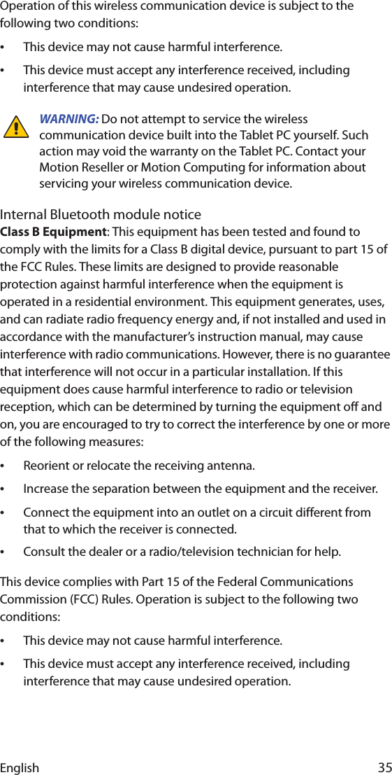 English 35Operation of this wireless communication device is subject to the following two conditions:•This device may not cause harmful interference.•This device must accept any interference received, including interference that may cause undesired operation.WARNING: Do not attempt to service the wireless communication device built into the Tablet PC yourself. Such action may void the warranty on the Tablet PC. Contact your Motion Reseller or Motion Computing for information about servicing your wireless communication device.Internal Bluetooth module noticeClass B Equipment: This equipment has been tested and found to comply with the limits for a Class B digital device, pursuant to part 15 of the FCC Rules. These limits are designed to provide reasonable protection against harmful interference when the equipment is operated in a residential environment. This equipment generates, uses, and can radiate radio frequency energy and, if not installed and used in accordance with the manufacturer’s instruction manual, may cause interference with radio communications. However, there is no guarantee that interference will not occur in a particular installation. If this equipment does cause harmful interference to radio or television reception, which can be determined by turning the equipment off and on, you are encouraged to try to correct the interference by one or more of the following measures:•Reorient or relocate the receiving antenna.•Increase the separation between the equipment and the receiver.•Connect the equipment into an outlet on a circuit different from that to which the receiver is connected.•Consult the dealer or a radio/television technician for help.This device complies with Part 15 of the Federal Communications Commission (FCC) Rules. Operation is subject to the following two conditions:•This device may not cause harmful interference.•This device must accept any interference received, including interference that may cause undesired operation. 