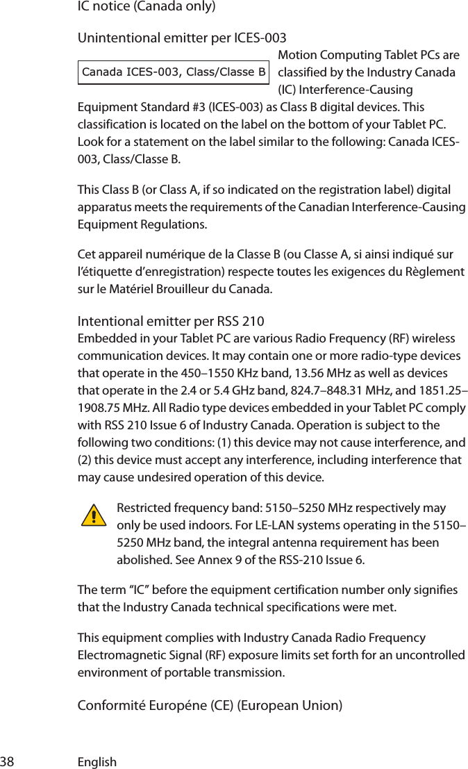  38 EnglishIC notice (Canada only)Unintentional emitter per ICES-003Motion Computing Tablet PCs are classified by the Industry Canada (IC) Interference-Causing Equipment Standard #3 (ICES-003) as Class B digital devices. This classification is located on the label on the bottom of your Tablet PC. Look for a statement on the label similar to the following: Canada ICES-003, Class/Classe B.This Class B (or Class A, if so indicated on the registration label) digital apparatus meets the requirements of the Canadian Interference-Causing Equipment Regulations.Cet appareil numérique de la Classe B (ou Classe A, si ainsi indiqué sur l’étiquette d’enregistration) respecte toutes les exigences du Règlement sur le Matériel Brouilleur du Canada.Intentional emitter per RSS 210Embedded in your Tablet PC are various Radio Frequency (RF) wireless communication devices. It may contain one or more radio-type devices that operate in the 450–1550 KHz band, 13.56 MHz as well as devices that operate in the 2.4 or 5.4 GHz band, 824.7–848.31 MHz, and 1851.25–1908.75 MHz. All Radio type devices embedded in your Tablet PC comply with RSS 210 Issue 6 of Industry Canada. Operation is subject to the following two conditions: (1) this device may not cause interference, and (2) this device must accept any interference, including interference that may cause undesired operation of this device.Restricted frequency band: 5150–5250 MHz respectively may only be used indoors. For LE-LAN systems operating in the 5150–5250 MHz band, the integral antenna requirement has been abolished. See Annex 9 of the RSS-210 Issue 6.The term “IC” before the equipment certification number only signifies that the Industry Canada technical specifications were met.This equipment complies with Industry Canada Radio Frequency Electromagnetic Signal (RF) exposure limits set forth for an uncontrolled environment of portable transmission.Conformité Européne (CE) (European Union)Canada ICES-003, Class/Classe B