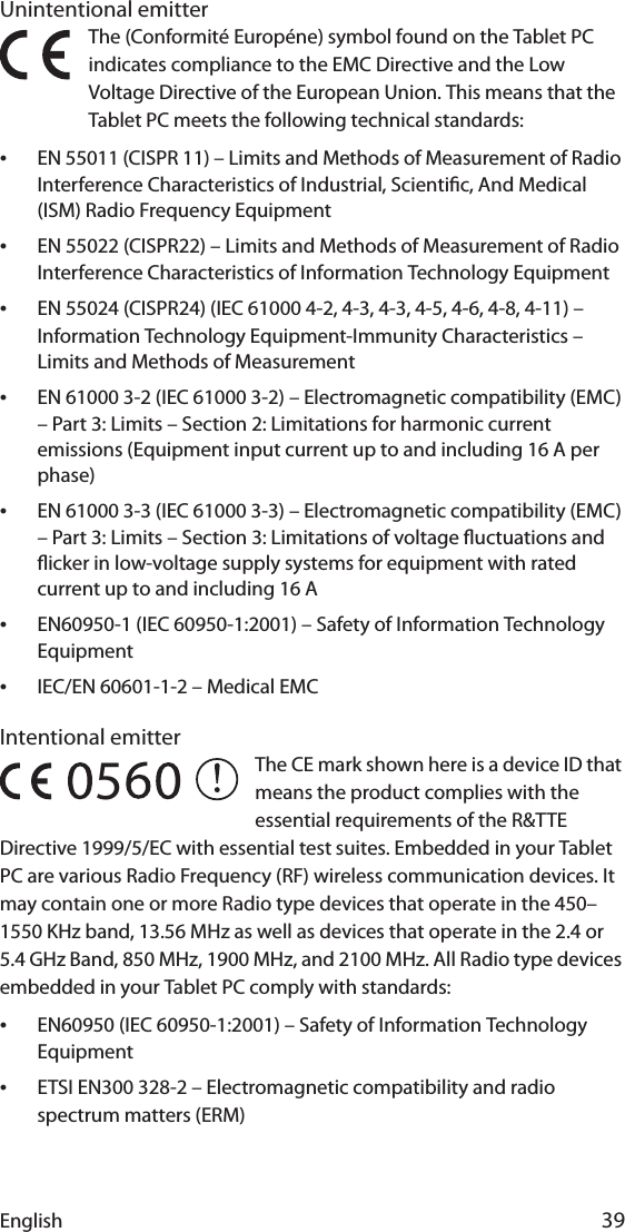 English 39Unintentional emitter The (Conformité Européne) symbol found on the Tablet PC indicates compliance to the EMC Directive and the Low Voltage Directive of the European Union. This means that the Tablet PC meets the following technical standards:•EN 55011 (CISPR 11) – Limits and Methods of Measurement of Radio Interference Characteristics of Industrial, Scientic, And Medical (ISM) Radio Frequency Equipment•EN 55022 (CISPR22) – Limits and Methods of Measurement of Radio Interference Characteristics of Information Technology Equipment•EN 55024 (CISPR24) (IEC 61000 4-2, 4-3, 4-3, 4-5, 4-6, 4-8, 4-11) – Information Technology Equipment-Immunity Characteristics – Limits and Methods of Measurement•EN 61000 3-2 (IEC 61000 3-2) – Electromagnetic compatibility (EMC) – Part 3: Limits – Section 2: Limitations for harmonic current emissions (Equipment input current up to and including 16 A per phase)•EN 61000 3-3 (IEC 61000 3-3) – Electromagnetic compatibility (EMC) – Part 3: Limits – Section 3: Limitations of voltage uctuations and icker in low-voltage supply systems for equipment with rated current up to and including 16 A•EN60950-1 (IEC 60950-1:2001) – Safety of Information Technology Equipment•IEC/EN 60601-1-2 – Medical EMCIntentional emitter The CE mark shown here is a device ID that means the product complies with the essential requirements of the R&amp;TTE Directive 1999/5/EC with essential test suites. Embedded in your Tablet PC are various Radio Frequency (RF) wireless communication devices. It may contain one or more Radio type devices that operate in the 450–1550 KHz band, 13.56 MHz as well as devices that operate in the 2.4 or 5.4 GHz Band, 850 MHz, 1900 MHz, and 2100 MHz. All Radio type devices embedded in your Tablet PC comply with standards:•EN60950 (IEC 60950-1:2001) – Safety of Information Technology Equipment•ETSI EN300 328-2 – Electromagnetic compatibility and radio spectrum matters (ERM)5