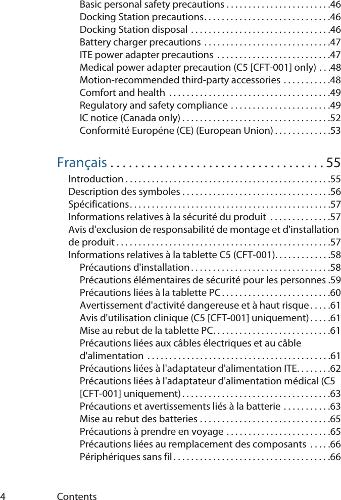 4ContentsBasic personal safety precautions . . . . . . . . . . . . . . . . . . . . . . . .46Docking Station precautions. . . . . . . . . . . . . . . . . . . . . . . . . . . . .46Docking Station disposal . . . . . . . . . . . . . . . . . . . . . . . . . . . . . . . .46Battery charger precautions . . . . . . . . . . . . . . . . . . . . . . . . . . . . .47ITE power adapter precautions  . . . . . . . . . . . . . . . . . . . . . . . . . .47Medical power adapter precaution (C5 [CFT-001] only) . . .48Motion-recommended third-party accessories . . . . . . . . . . .48Comfort and health  . . . . . . . . . . . . . . . . . . . . . . . . . . . . . . . . . . . . .49Regulatory and safety compliance . . . . . . . . . . . . . . . . . . . . . . .49IC notice (Canada only) . . . . . . . . . . . . . . . . . . . . . . . . . . . . . . . . . .52Conformité Européne (CE) (European Union) . . . . . . . . . . . . .53Français . . . . . . . . . . . . . . . . . . . . . . . . . . . . . . . . . . . 55Introduction . . . . . . . . . . . . . . . . . . . . . . . . . . . . . . . . . . . . . . . . . . . . . . .55Description des symboles . . . . . . . . . . . . . . . . . . . . . . . . . . . . . . . . . .56Spécifications. . . . . . . . . . . . . . . . . . . . . . . . . . . . . . . . . . . . . . . . . . . . . .57Informations relatives à la sécurité du produit  . . . . . . . . . . . . . .57Avis d&apos;exclusion de responsabilité de montage et d&apos;installation de produit . . . . . . . . . . . . . . . . . . . . . . . . . . . . . . . . . . . . . . . . . . . . . . . . .57Informations relatives à la tablette C5 (CFT-001). . . . . . . . . . . . .58Précautions d&apos;installation . . . . . . . . . . . . . . . . . . . . . . . . . . . . . . . .58Précautions élémentaires de sécurité pour les personnes .59Précautions liées à la tablette PC. . . . . . . . . . . . . . . . . . . . . . . . .60Avertissement d&apos;activité dangereuse et à haut risque . . . . .61Avis d&apos;utilisation clinique (C5 [CFT-001] uniquement) . . . . .61Mise au rebut de la tablette PC. . . . . . . . . . . . . . . . . . . . . . . . . . .61Précautions liées aux câbles électriques et au câble d&apos;alimentation  . . . . . . . . . . . . . . . . . . . . . . . . . . . . . . . . . . . . . . . . . .61Précautions liées à l&apos;adaptateur d&apos;alimentation ITE. . . . . . . .62Précautions liées à l&apos;adaptateur d&apos;alimentation médical (C5 [CFT-001] uniquement) . . . . . . . . . . . . . . . . . . . . . . . . . . . . . . . . . .63Précautions et avertissements liés à la batterie . . . . . . . . . . .63Mise au rebut des batteries . . . . . . . . . . . . . . . . . . . . . . . . . . . . . .65Précautions à prendre en voyage . . . . . . . . . . . . . . . . . . . . . . . .65Précautions liées au remplacement des composants  . . . . .66Périphériques sans fil . . . . . . . . . . . . . . . . . . . . . . . . . . . . . . . . . . . .66