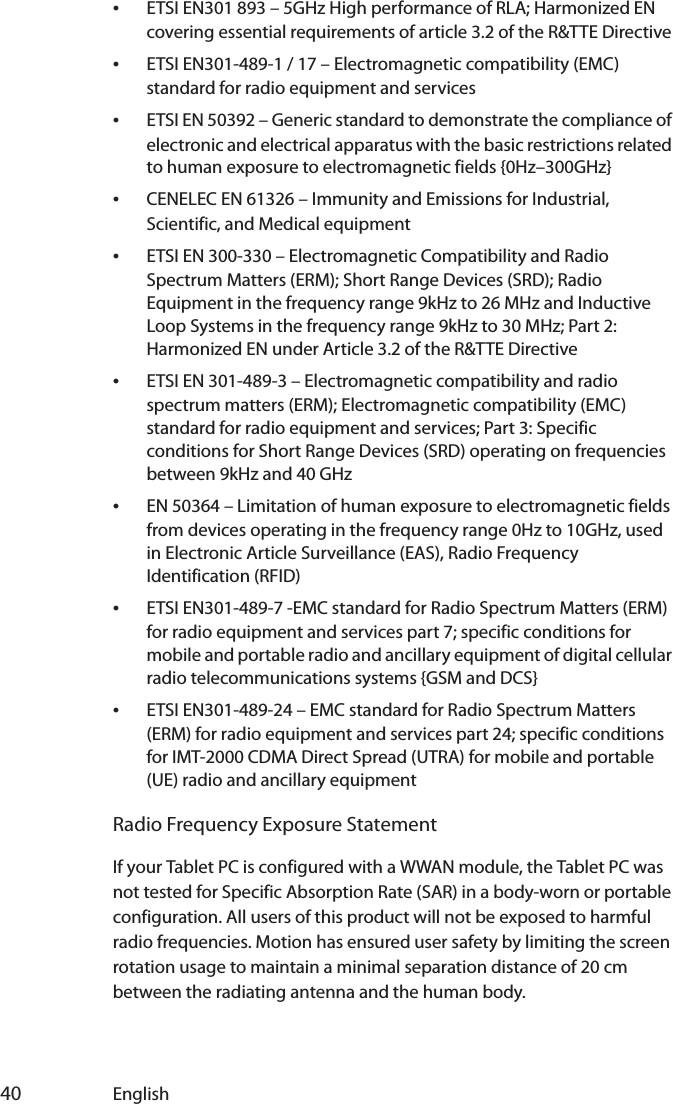  40 English•ETSI EN301 893 – 5GHz High performance of RLA; Harmonized EN covering essential requirements of article 3.2 of the R&amp;TTE Directive•ETSI EN301-489-1 / 17 – Electromagnetic compatibility (EMC) standard for radio equipment and services•ETSI EN 50392 – Generic standard to demonstrate the compliance of electronic and electrical apparatus with the basic restrictions related to human exposure to electromagnetic fields {0Hz–300GHz}•CENELEC EN 61326 – Immunity and Emissions for Industrial, Scientific, and Medical equipment•ETSI EN 300-330 – Electromagnetic Compatibility and Radio Spectrum Matters (ERM); Short Range Devices (SRD); Radio Equipment in the frequency range 9kHz to 26 MHz and Inductive Loop Systems in the frequency range 9kHz to 30 MHz; Part 2: Harmonized EN under Article 3.2 of the R&amp;TTE Directive•ETSI EN 301-489-3 – Electromagnetic compatibility and radio spectrum matters (ERM); Electromagnetic compatibility (EMC) standard for radio equipment and services; Part 3: Specific conditions for Short Range Devices (SRD) operating on frequencies between 9kHz and 40 GHz•EN 50364 – Limitation of human exposure to electromagnetic fields from devices operating in the frequency range 0Hz to 10GHz, used in Electronic Article Surveillance (EAS), Radio Frequency Identification (RFID) •ETSI EN301-489-7 -EMC standard for Radio Spectrum Matters (ERM) for radio equipment and services part 7; specific conditions for mobile and portable radio and ancillary equipment of digital cellular radio telecommunications systems {GSM and DCS}•ETSI EN301-489-24 – EMC standard for Radio Spectrum Matters (ERM) for radio equipment and services part 24; specific conditions for IMT-2000 CDMA Direct Spread (UTRA) for mobile and portable (UE) radio and ancillary equipmentRadio Frequency Exposure StatementIf your Tablet PC is configured with a WWAN module, the Tablet PC was not tested for Specific Absorption Rate (SAR) in a body-worn or portable configuration. All users of this product will not be exposed to harmful radio frequencies. Motion has ensured user safety by limiting the screen rotation usage to maintain a minimal separation distance of 20 cm between the radiating antenna and the human body.