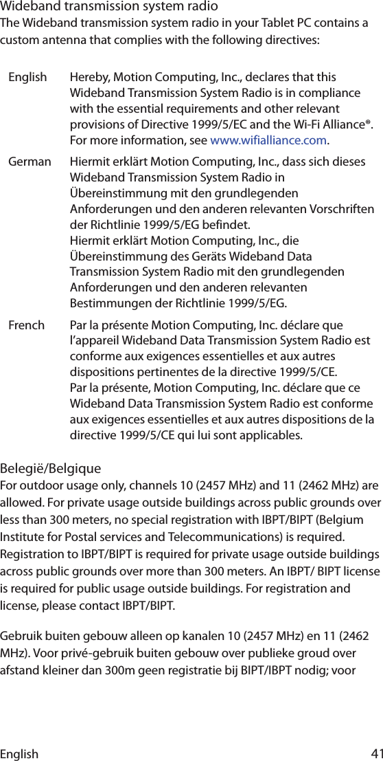 English 41Wideband transmission system radioThe Wideband transmission system radio in your Tablet PC contains a custom antenna that complies with the following directives:Belegië/BelgiqueFor outdoor usage only, channels 10 (2457 MHz) and 11 (2462 MHz) are allowed. For private usage outside buildings across public grounds over less than 300 meters, no special registration with IBPT/BIPT (Belgium Institute for Postal services and Telecommunications) is required. Registration to IBPT/BIPT is required for private usage outside buildings across public grounds over more than 300 meters. An IBPT/ BIPT license is required for public usage outside buildings. For registration and license, please contact IBPT/BIPT.Gebruik buiten gebouw alleen op kanalen 10 (2457 MHz) en 11 (2462 MHz). Voor privé-gebruik buiten gebouw over publieke groud over afstand kleiner dan 300m geen registratie bij BIPT/IBPT nodig; voor English Hereby, Motion Computing, Inc., declares that this Wideband Transmission System Radio is in compliance with the essential requirements and other relevant provisions of Directive 1999/5/EC and the Wi-Fi Alliance®. For more information, see www.wifialliance.com.German Hiermit erklärt Motion Computing, Inc., dass sich dieses Wideband Transmission System Radio in Übereinstimmung mit den grundlegenden Anforderungen und den anderen relevanten Vorschriften der Richtlinie 1999/5/EG befindet.Hiermit erklärt Motion Computing, Inc., die Übereinstimmung des Geräts Wideband Data Transmission System Radio mit den grundlegenden Anforderungen und den anderen relevanten Bestimmungen der Richtlinie 1999/5/EG.French Par la présente Motion Computing, Inc. déclare que l’appareil Wideband Data Transmission System Radio est conforme aux exigences essentielles et aux autres dispositions pertinentes de la directive 1999/5/CE.Par la présente, Motion Computing, Inc. déclare que ce Wideband Data Transmission System Radio est conforme aux exigences essentielles et aux autres dispositions de la directive 1999/5/CE qui lui sont applicables.