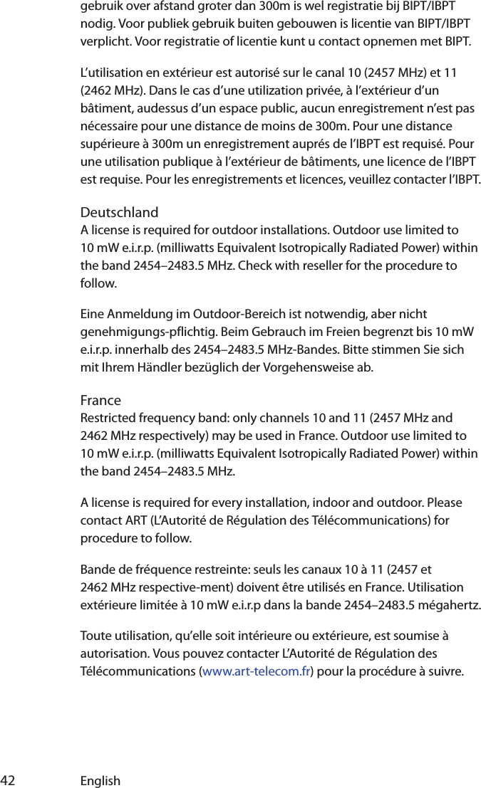  42 Englishgebruik over afstand groter dan 300m is wel registratie bij BIPT/IBPT nodig. Voor publiek gebruik buiten gebouwen is licentie van BIPT/IBPT verplicht. Voor registratie of licentie kunt u contact opnemen met BIPT.L’utilisation en extérieur est autorisé sur le canal 10 (2457 MHz) et 11 (2462 MHz). Dans le cas d’une utilization privée, à l’extérieur d’un bâtiment, audessus d’un espace public, aucun enregistrement n’est pas nécessaire pour une distance de moins de 300m. Pour une distance supérieure à 300m un enregistrement auprés de l’IBPT est requisé. Pour une utilisation publique à l’extérieur de bâtiments, une licence de l’IBPT est requise. Pour les enregistrements et licences, veuillez contacter l’IBPT.DeutschlandA license is required for outdoor installations. Outdoor use limited to 10 mW e.i.r.p. (milliwatts Equivalent Isotropically Radiated Power) within the band 2454–2483.5 MHz. Check with reseller for the procedure to follow.Eine Anmeldung im Outdoor-Bereich ist notwendig, aber nicht genehmigungs-pflichtig. Beim Gebrauch im Freien begrenzt bis 10 mW e.i.r.p. innerhalb des 2454–2483.5 MHz-Bandes. Bitte stimmen Sie sich mit Ihrem Händler bezüglich der Vorgehensweise ab.FranceRestricted frequency band: only channels 10 and 11 (2457 MHz and 2462 MHz respectively) may be used in France. Outdoor use limited to 10 mW e.i.r.p. (milliwatts Equivalent Isotropically Radiated Power) within the band 2454–2483.5 MHz.A license is required for every installation, indoor and outdoor. Please contact ART (L’Autorité de Régulation des Télécommunications) for procedure to follow.Bande de fréquence restreinte: seuls les canaux 10 à 11 (2457 et 2462 MHz respective-ment) doivent être utilisés en France. Utilisation extérieure limitée à 10 mW e.i.r.p dans la bande 2454–2483.5 mégahertz.Toute utilisation, qu’elle soit intérieure ou extérieure, est soumise à autorisation. Vous pouvez contacter L’Autorité de Régulation des Télécommunications (www.art-telecom.fr) pour la procédure à suivre. 