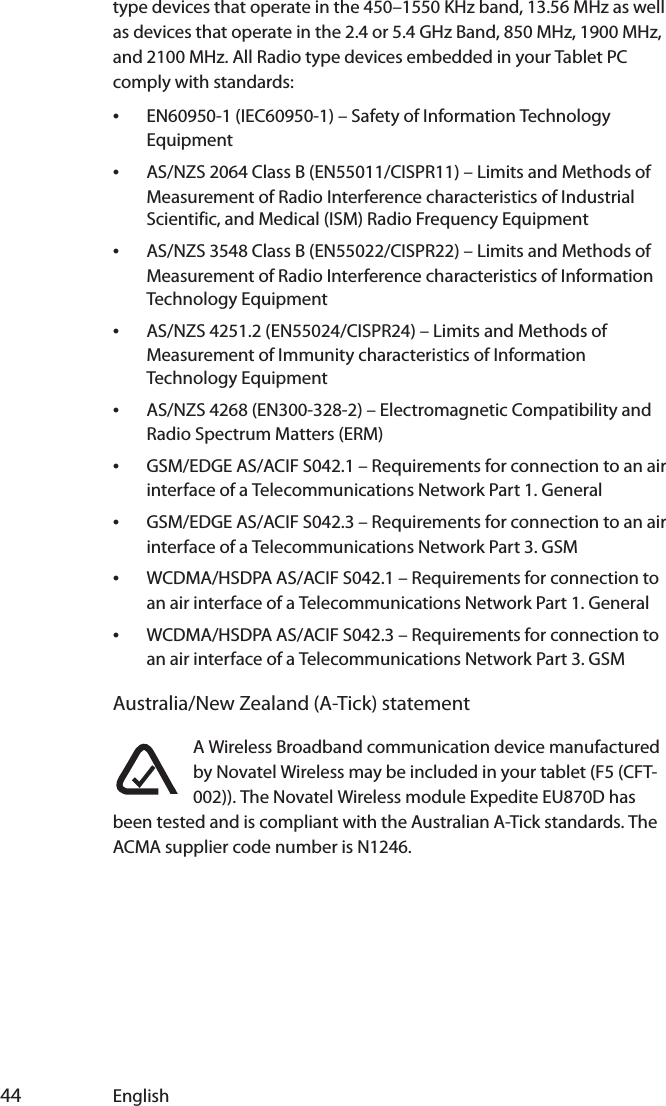  44 Englishtype devices that operate in the 450–1550 KHz band, 13.56 MHz as well as devices that operate in the 2.4 or 5.4 GHz Band, 850 MHz, 1900 MHz, and 2100 MHz. All Radio type devices embedded in your Tablet PC comply with standards:•EN60950-1 (IEC60950-1) – Safety of Information Technology Equipment•AS/NZS 2064 Class B (EN55011/CISPR11) – Limits and Methods of Measurement of Radio Interference characteristics of Industrial Scientific, and Medical (ISM) Radio Frequency Equipment•AS/NZS 3548 Class B (EN55022/CISPR22) – Limits and Methods of Measurement of Radio Interference characteristics of Information Technology Equipment•AS/NZS 4251.2 (EN55024/CISPR24) – Limits and Methods of Measurement of Immunity characteristics of Information Technology Equipment•AS/NZS 4268 (EN300-328-2) – Electromagnetic Compatibility and Radio Spectrum Matters (ERM)•GSM/EDGE AS/ACIF S042.1 – Requirements for connection to an air interface of a Telecommunications Network Part 1. General•GSM/EDGE AS/ACIF S042.3 – Requirements for connection to an air interface of a Telecommunications Network Part 3. GSM•WCDMA/HSDPA AS/ACIF S042.1 – Requirements for connection to an air interface of a Telecommunications Network Part 1. General•WCDMA/HSDPA AS/ACIF S042.3 – Requirements for connection to an air interface of a Telecommunications Network Part 3. GSMAustralia/New Zealand (A-Tick) statementA Wireless Broadband communication device manufactured by Novatel Wireless may be included in your tablet (F5 (CFT-002)). The Novatel Wireless module Expedite EU870D has been tested and is compliant with the Australian A-Tick standards. The ACMA supplier code number is N1246.