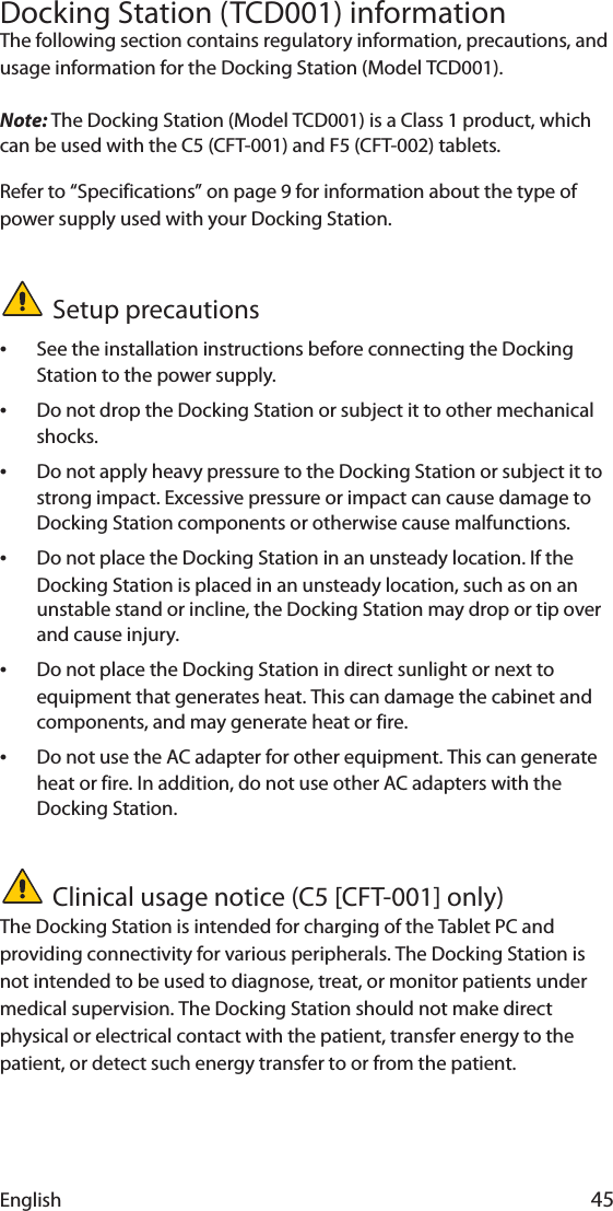 English 45Docking Station (TCD001) informationThe following section contains regulatory information, precautions, and usage information for the Docking Station (Model TCD001).Note: The Docking Station (Model TCD001) is a Class 1 product, which can be used with the C5 (CFT-001) and F5 (CFT-002) tablets.Refer to “Specifications” on page 9 for information about the type of power supply used with your Docking Station.Setup precautions•See the installation instructions before connecting the Docking Station to the power supply.•Do not drop the Docking Station or subject it to other mechanical shocks.•Do not apply heavy pressure to the Docking Station or subject it to strong impact. Excessive pressure or impact can cause damage to Docking Station components or otherwise cause malfunctions.•Do not place the Docking Station in an unsteady location. If the Docking Station is placed in an unsteady location, such as on an unstable stand or incline, the Docking Station may drop or tip over and cause injury.•Do not place the Docking Station in direct sunlight or next to equipment that generates heat. This can damage the cabinet and components, and may generate heat or fire.•Do not use the AC adapter for other equipment. This can generate heat or fire. In addition, do not use other AC adapters with the Docking Station.Clinical usage notice (C5 [CFT-001] only)The Docking Station is intended for charging of the Tablet PC and providing connectivity for various peripherals. The Docking Station is not intended to be used to diagnose, treat, or monitor patients under medical supervision. The Docking Station should not make direct physical or electrical contact with the patient, transfer energy to the patient, or detect such energy transfer to or from the patient.