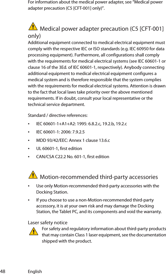  48 EnglishFor information about the medical power adapter, see “Medical power adapter precaution (C5 [CFT-001] only)”.Medical power adapter precaution (C5 [CFT-001] only)Additional equipment connected to medical electrical equipment must comply with the respective IEC or ISO standards (e.g. IEC 60950 for data processing equipment). Furthermore, all configurations shall comply with the requirements for medical electrical systems (see IEC 60601-1 or clause 16 of the 3Ed. of IEC 60601-1, respectively). Anybody connecting additional equipment to medical electrical equipment configures a medical system and is therefore responsible that the system complies with the requirements for medical electrical systems. Attention is drawn to the fact that local laws take priority over the above mentioned requirements. If in doubt, consult your local representative or the technical service department.Standard / directive references:•IEC 60601-1+A1+A2: 1995: 6.8.2.c, 19.2.b, 19.2.c•IEC 60601-1: 2006: 7.9.2.5•MDD 93/42/EEC: Annex 1 clause 13.6.c•UL 60601-1, first edition•CAN/CSA C22.2 No. 601-1, first editionMotion-recommended third-party accessories•Use only Motion-recommended third-party accessories with the Docking Station.•If you choose to use a non-Motion-recommended third-party accessory, it is at your own risk and may damage the Docking Station, the Tablet PC, and its components and void the warranty.Laser safety noticeFor safety and regulatory information about third-party products that may contain Class 1 laser equipment, see the documentation shipped with the product. 