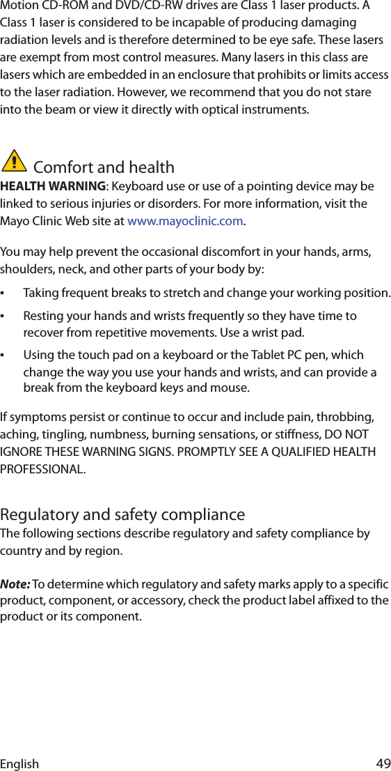 English 49Motion CD-ROM and DVD/CD-RW drives are Class 1 laser products. A Class 1 laser is considered to be incapable of producing damaging radiation levels and is therefore determined to be eye safe. These lasers are exempt from most control measures. Many lasers in this class are lasers which are embedded in an enclosure that prohibits or limits access to the laser radiation. However, we recommend that you do not stare into the beam or view it directly with optical instruments.Comfort and healthHEALTH WARNING: Keyboard use or use of a pointing device may be linked to serious injuries or disorders. For more information, visit the Mayo Clinic Web site at www.mayoclinic.com.You may help prevent the occasional discomfort in your hands, arms, shoulders, neck, and other parts of your body by:•Taking frequent breaks to stretch and change your working position.•Resting your hands and wrists frequently so they have time to recover from repetitive movements. Use a wrist pad.•Using the touch pad on a keyboard or the Tablet PC pen, which change the way you use your hands and wrists, and can provide a break from the keyboard keys and mouse.If symptoms persist or continue to occur and include pain, throbbing, aching, tingling, numbness, burning sensations, or stiffness, DO NOT IGNORE THESE WARNING SIGNS. PROMPTLY SEE A QUALIFIED HEALTH PROFESSIONAL.Regulatory and safety complianceThe following sections describe regulatory and safety compliance by country and by region.Note: To determine which regulatory and safety marks apply to a specific product, component, or accessory, check the product label affixed to the product or its component.
