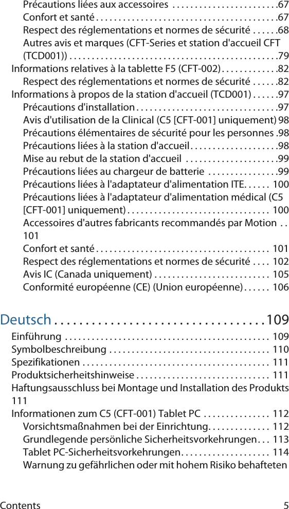 Contents 5Précautions liées aux accessoires  . . . . . . . . . . . . . . . . . . . . . . . .67Confort et santé . . . . . . . . . . . . . . . . . . . . . . . . . . . . . . . . . . . . . . . . .67Respect des réglementations et normes de sécurité . . . . . .68Autres avis et marques (CFT-Series et station d&apos;accueil CFT (TCD001)) . . . . . . . . . . . . . . . . . . . . . . . . . . . . . . . . . . . . . . . . . . . . . . .79Informations relatives à la tablette F5 (CFT-002). . . . . . . . . . . . .82Respect des réglementations et normes de sécurité . . . . . .82Informations à propos de la station d&apos;accueil (TCD001) . . . . . .97Précautions d&apos;installation . . . . . . . . . . . . . . . . . . . . . . . . . . . . . . . .97Avis d&apos;utilisation de la Clinical (C5 [CFT-001] uniquement) 98Précautions élémentaires de sécurité pour les personnes .98Précautions liées à la station d&apos;accueil. . . . . . . . . . . . . . . . . . . .98Mise au rebut de la station d&apos;accueil  . . . . . . . . . . . . . . . . . . . . .99Précautions liées au chargeur de batterie  . . . . . . . . . . . . . . . .99Précautions liées à l&apos;adaptateur d&apos;alimentation ITE. . . . . .  100Précautions liées à l&apos;adaptateur d&apos;alimentation médical (C5 [CFT-001] uniquement) . . . . . . . . . . . . . . . . . . . . . . . . . . . . . . . .  100Accessoires d&apos;autres fabricants recommandés par Motion . .101Confort et santé . . . . . . . . . . . . . . . . . . . . . . . . . . . . . . . . . . . . . . .  101Respect des réglementations et normes de sécurité . . . .  102Avis IC (Canada uniquement) . . . . . . . . . . . . . . . . . . . . . . . . . .  105Conformité européenne (CE) (Union européenne). . . . . . 106Deutsch . . . . . . . . . . . . . . . . . . . . . . . . . . . . . . . . . .109Einführung . . . . . . . . . . . . . . . . . . . . . . . . . . . . . . . . . . . . . . . . . . . . . .  109Symbolbeschreibung . . . . . . . . . . . . . . . . . . . . . . . . . . . . . . . . . . . .  110Spezifikationen . . . . . . . . . . . . . . . . . . . . . . . . . . . . . . . . . . . . . . . . . . 111Produktsicherheitshinweise . . . . . . . . . . . . . . . . . . . . . . . . . . . . . . 111Haftungsausschluss bei Montage und Installation des Produkts111Informationen zum C5 (CFT-001) Tablet PC . . . . . . . . . . . . . . .  112Vorsichtsmaßnahmen bei der Einrichtung. . . . . . . . . . . . . .  112Grundlegende persönliche Sicherheitsvorkehrungen. . . 113Tablet PC-Sicherheitsvorkehrungen. . . . . . . . . . . . . . . . . . . . 114Warnung zu gefährlichen oder mit hohem Risiko behafteten 