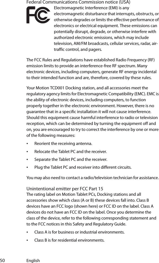  50 EnglishFederal Communications Commission notice (USA)Electromagnetic Interference (EMI) is any electromagnetic disturbance that interrupts, obstructs, or otherwise degrades or limits the effective performance of electronics or electrical equipment. These emissions can potentially disrupt, degrade, or otherwise interfere with authorized electronic emissions, which may include television, AM/FM broadcasts, cellular services, radar, air-traffic control, and pagers.The FCC Rules and Regulations have established Radio Frequency (RF) emission limits to provide an interference-free RF spectrum. Many electronic devices, including computers, generate RF energy incidental to their intended function and are, therefore, covered by these rules.Your Motion TCD001 Docking station, and all accessories meet the regulatory agency limits for Electromagnetic Compatibility (EMC). EMC is the ability of electronic devices, including computers, to function properly together in the electronic environment. However, there is no guarantee that in a specific installation it will not cause interference. Should this equipment cause harmful interference to radio or television reception, which can be determined by turning the equipment off and on, you are encouraged to try to correct the interference by one or more of the following measures:•Reorient the receiving antenna.•Relocate the Tablet PC and the receiver.•Separate the Tablet PC and the receiver.•Plug the Tablet PC and receiver into different circuits.You may also need to contact a radio/television technician for assistance. Unintentional emitter per FCC Part 15The rating label on Motion Tablet PCs, Docking stations and all accessories show which class (A or B) these devices fall into. Class B devices have an FCC logo (shown here) or FCC ID on the label. Class A devices do not have an FCC ID on the label. Once you determine the class of the device, refer to the following corresponding statement and to the FCC notices in this Safety and Regulatory Guide.•Class A is for business or industrial environments.•Class B is for residential environments.