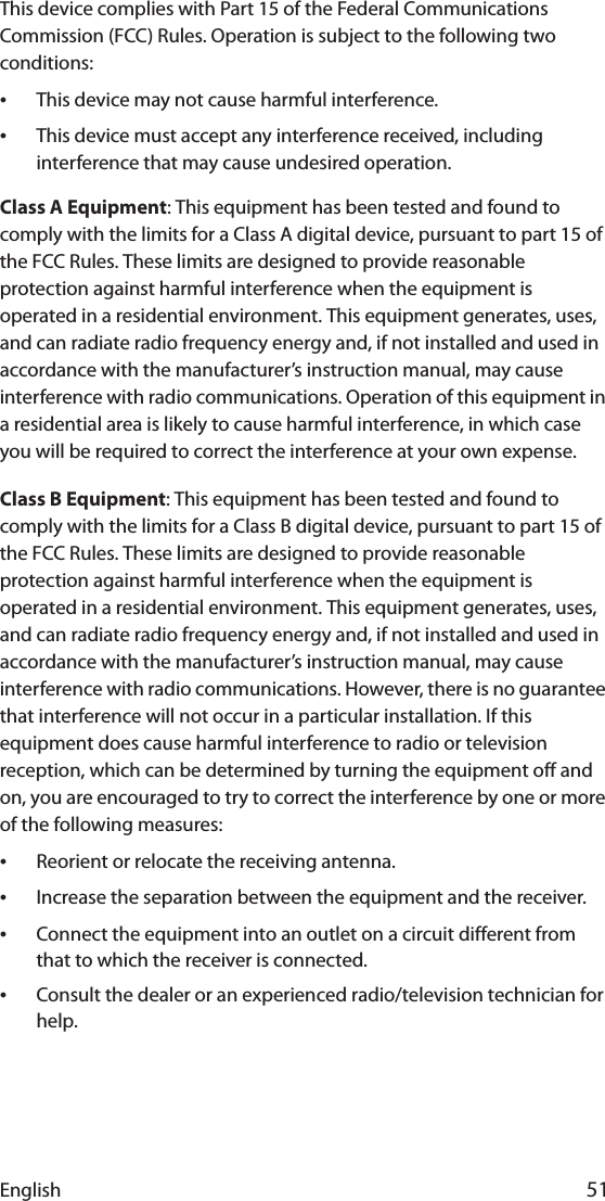 English 51This device complies with Part 15 of the Federal Communications Commission (FCC) Rules. Operation is subject to the following two conditions:•This device may not cause harmful interference.•This device must accept any interference received, including interference that may cause undesired operation.Class A Equipment: This equipment has been tested and found to comply with the limits for a Class A digital device, pursuant to part 15 of the FCC Rules. These limits are designed to provide reasonable protection against harmful interference when the equipment is operated in a residential environment. This equipment generates, uses, and can radiate radio frequency energy and, if not installed and used in accordance with the manufacturer’s instruction manual, may cause interference with radio communications. Operation of this equipment in a residential area is likely to cause harmful interference, in which case you will be required to correct the interference at your own expense.Class B Equipment: This equipment has been tested and found to comply with the limits for a Class B digital device, pursuant to part 15 of the FCC Rules. These limits are designed to provide reasonable protection against harmful interference when the equipment is operated in a residential environment. This equipment generates, uses, and can radiate radio frequency energy and, if not installed and used in accordance with the manufacturer’s instruction manual, may cause interference with radio communications. However, there is no guarantee that interference will not occur in a particular installation. If this equipment does cause harmful interference to radio or television reception, which can be determined by turning the equipment off and on, you are encouraged to try to correct the interference by one or more of the following measures:•Reorient or relocate the receiving antenna.•Increase the separation between the equipment and the receiver.•Connect the equipment into an outlet on a circuit different from that to which the receiver is connected.•Consult the dealer or an experienced radio/television technician for help.