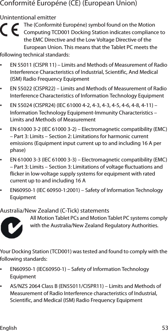 English 53Conformité Européne (CE) (European Union)Unintentional emitter The (Conformité Européne) symbol found on the Motion Computing TCD001 Docking Station indicates compliance to the EMC Directive and the Low Voltage Directive of the European Union. This means that the Tablet PC meets the following technical standards:•EN 55011 (CISPR 11) – Limits and Methods of Measurement of Radio Interference Characteristics of Industrial, Scientific, And Medical (ISM) Radio Frequency Equipment•EN 55022 (CISPR22) – Limits and Methods of Measurement of Radio Interference Characteristics of Information Technology Equipment•EN 55024 (CISPR24) (IEC 61000 4-2, 4-3, 4-3, 4-5, 4-6, 4-8, 4-11) – Information Technology Equipment-Immunity Characteristics – Limits and Methods of Measurement•EN 61000 3-2 (IEC 61000 3-2) – Electromagnetic compatibility (EMC) – Part 3: Limits – Section 2: Limitations for harmonic current emissions (Equipment input current up to and including 16 A per phase)•EN 61000 3-3 (IEC 61000 3-3) – Electromagnetic compatibility (EMC) – Part 3: Limits – Section 3: Limitations of voltage fluctuations and flicker in low-voltage supply systems for equipment with rated current up to and including 16 A•EN60950-1 (IEC 60950-1:2001) – Safety of Information Technology EquipmentAustralia/New Zealand (C-Tick) statementsAll Motion Tablet PCs and Motion Tablet PC systems comply with the Australia/New Zealand Regulatory Authorities.Your Docking Station (TCD001) was tested and found to comply with the following standards:•EN60950-1 (IEC60950-1) – Safety of Information Technology Equipment•AS/NZS 2064 Class B (EN55011/CISPR11) – Limits and Methods of Measurement of Radio Interference characteristics of Industrial, Scientific, and Medical (ISM) Radio Frequency Equipment