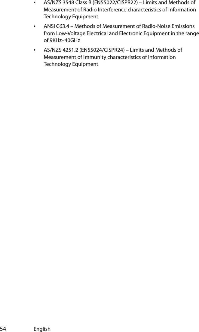  54 English•AS/NZS 3548 Class B (EN55022/CISPR22) – Limits and Methods of Measurement of Radio Interference characteristics of Information Technology Equipment•ANSI C63.4 – Methods of Measurement of Radio-Noise Emissions from Low-Voltage Electrical and Electronic Equipment in the range of 9KHz–40GHz•AS/NZS 4251.2 (EN55024/CISPR24) – Limits and Methods of Measurement of Immunity characteristics of Information Technology Equipment