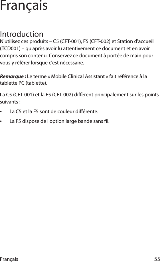 Français 55FrançaisIntroductionN&apos;utilisez ces produits – C5 (CFT-001), F5 (CFT-002) et Station d&apos;accueil (TCD001) – qu&apos;après avoir lu attentivement ce document et en avoir compris son contenu. Conservez ce document à portée de main pour vous y référer lorsque c&apos;est nécessaire.Remarque : Le terme « Mobile Clinical Assistant » fait référence à la tablette PC (tablette).La C5 (CFT-001) et la F5 (CFT-002) diffèrent principalement sur les points suivants :•La C5 et la F5 sont de couleur différente.•La F5 dispose de l&apos;option large bande sans fil.