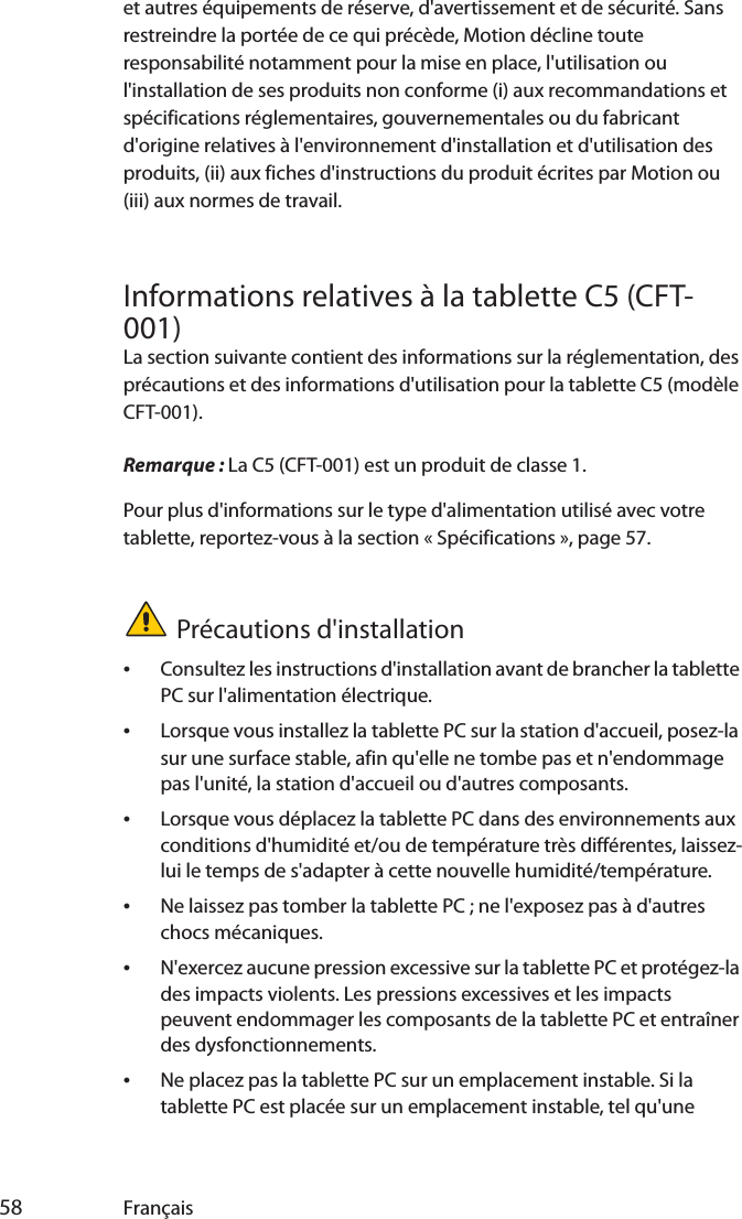  58 Françaiset autres équipements de réserve, d&apos;avertissement et de sécurité. Sans restreindre la portée de ce qui précède, Motion décline toute responsabilité notamment pour la mise en place, l&apos;utilisation ou l&apos;installation de ses produits non conforme (i) aux recommandations et spécifications réglementaires, gouvernementales ou du fabricant d&apos;origine relatives à l&apos;environnement d&apos;installation et d&apos;utilisation des produits, (ii) aux fiches d&apos;instructions du produit écrites par Motion ou (iii) aux normes de travail.Informations relatives à la tablette C5 (CFT-001)La section suivante contient des informations sur la réglementation, des précautions et des informations d&apos;utilisation pour la tablette C5 (modèle CFT-001).Remarque : La C5 (CFT-001) est un produit de classe 1.Pour plus d&apos;informations sur le type d&apos;alimentation utilisé avec votre tablette, reportez-vous à la section « Spécifications », page 57.Précautions d&apos;installation•Consultez les instructions d&apos;installation avant de brancher la tablette PC sur l&apos;alimentation électrique.•Lorsque vous installez la tablette PC sur la station d&apos;accueil, posez-la sur une surface stable, afin qu&apos;elle ne tombe pas et n&apos;endommage pas l&apos;unité, la station d&apos;accueil ou d&apos;autres composants.•Lorsque vous déplacez la tablette PC dans des environnements aux conditions d&apos;humidité et/ou de température très différentes, laissez-lui le temps de s&apos;adapter à cette nouvelle humidité/température.•Ne laissez pas tomber la tablette PC ; ne l&apos;exposez pas à d&apos;autres chocs mécaniques.•N&apos;exercez aucune pression excessive sur la tablette PC et protégez-la des impacts violents. Les pressions excessives et les impacts peuvent endommager les composants de la tablette PC et entraîner des dysfonctionnements.•Ne placez pas la tablette PC sur un emplacement instable. Si la tablette PC est placée sur un emplacement instable, tel qu&apos;une 