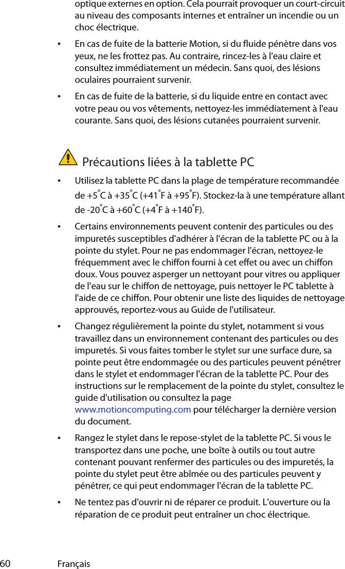  60 Françaisoptique externes en option. Cela pourrait provoquer un court-circuit au niveau des composants internes et entraîner un incendie ou un choc électrique.•En cas de fuite de la batterie Motion, si du fluide pénètre dans vos yeux, ne les frottez pas. Au contraire, rincez-les à l&apos;eau claire et consultez immédiatement un médecin. Sans quoi, des lésions oculaires pourraient survenir.•En cas de fuite de la batterie, si du liquide entre en contact avec votre peau ou vos vêtements, nettoyez-les immédiatement à l&apos;eau courante. Sans quoi, des lésions cutanées pourraient survenir.Précautions liées à la tablette PC•Utilisez la tablette PC dans la plage de température recommandée de +5°C à +35°C (+41°F à +95°F). Stockez-la à une température allant de -20°C à +60°C (+4°F à +140°F).•Certains environnements peuvent contenir des particules ou des impuretés susceptibles d&apos;adhérer à l&apos;écran de la tablette PC ou à la pointe du stylet. Pour ne pas endommager l&apos;écran, nettoyez-le fréquemment avec le chiffon fourni à cet effet ou avec un chiffon doux. Vous pouvez asperger un nettoyant pour vitres ou appliquer de l&apos;eau sur le chiffon de nettoyage, puis nettoyer le PC tablette à l&apos;aide de ce chiffon. Pour obtenir une liste des liquides de nettoyage approuvés, reportez-vous au Guide de l&apos;utilisateur.•Changez régulièrement la pointe du stylet, notamment si vous travaillez dans un environnement contenant des particules ou des impuretés. Si vous faites tomber le stylet sur une surface dure, sa pointe peut être endommagée ou des particules peuvent pénétrer dans le stylet et endommager l&apos;écran de la tablette PC. Pour des instructions sur le remplacement de la pointe du stylet, consultez le guide d&apos;utilisation ou consultez la page www.motioncomputing.com pour télécharger la dernière version du document.•Rangez le stylet dans le repose-stylet de la tablette PC. Si vous le transportez dans une poche, une boîte à outils ou tout autre contenant pouvant renfermer des particules ou des impuretés, la pointe du stylet peut être abîmée ou des particules peuvent y pénétrer, ce qui peut endommager l&apos;écran de la tablette PC.•Ne tentez pas d&apos;ouvrir ni de réparer ce produit. L&apos;ouverture ou la réparation de ce produit peut entraîner un choc électrique.