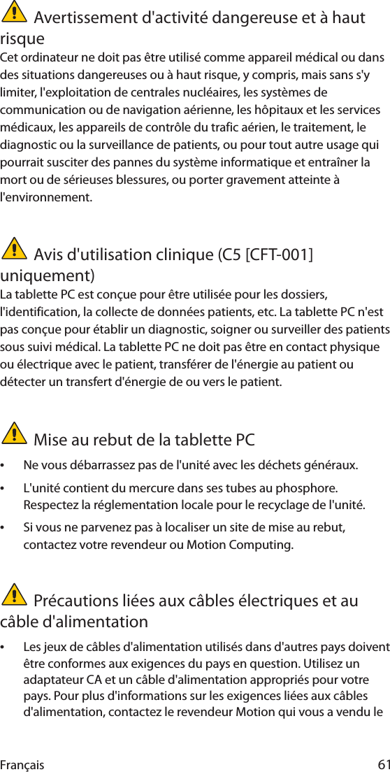 Français 61Avertissement d&apos;activité dangereuse et à haut risqueCet ordinateur ne doit pas être utilisé comme appareil médical ou dans des situations dangereuses ou à haut risque, y compris, mais sans s&apos;y limiter, l&apos;exploitation de centrales nucléaires, les systèmes de communication ou de navigation aérienne, les hôpitaux et les services médicaux, les appareils de contrôle du trafic aérien, le traitement, le diagnostic ou la surveillance de patients, ou pour tout autre usage qui pourrait susciter des pannes du système informatique et entraîner la mort ou de sérieuses blessures, ou porter gravement atteinte à l&apos;environnement.Avis d&apos;utilisation clinique (C5 [CFT-001] uniquement)La tablette PC est conçue pour être utilisée pour les dossiers, l&apos;identification, la collecte de données patients, etc. La tablette PC n&apos;est pas conçue pour établir un diagnostic, soigner ou surveiller des patients sous suivi médical. La tablette PC ne doit pas être en contact physique ou électrique avec le patient, transférer de l&apos;énergie au patient ou détecter un transfert d&apos;énergie de ou vers le patient.Mise au rebut de la tablette PC•Ne vous débarrassez pas de l&apos;unité avec les déchets généraux.•L&apos;unité contient du mercure dans ses tubes au phosphore. Respectez la réglementation locale pour le recyclage de l&apos;unité.•Si vous ne parvenez pas à localiser un site de mise au rebut, contactez votre revendeur ou Motion Computing.Précautions liées aux câbles électriques et au câble d&apos;alimentation•Les jeux de câbles d&apos;alimentation utilisés dans d&apos;autres pays doivent être conformes aux exigences du pays en question. Utilisez un adaptateur CA et un câble d&apos;alimentation appropriés pour votre pays. Pour plus d&apos;informations sur les exigences liées aux câbles d&apos;alimentation, contactez le revendeur Motion qui vous a vendu le 