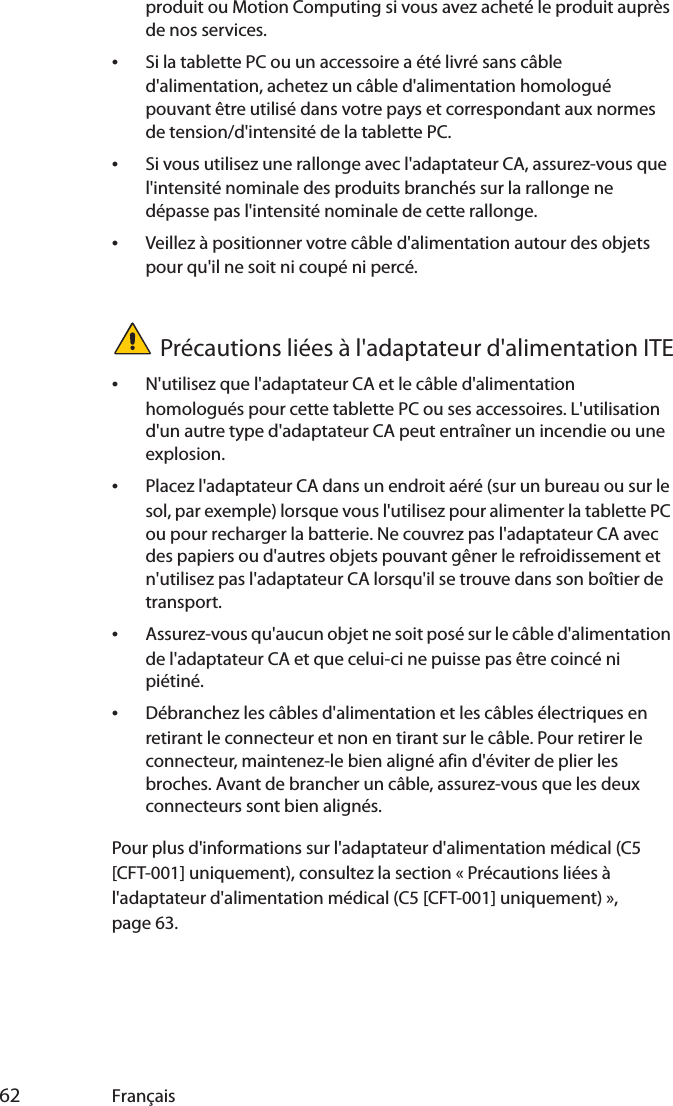  62 Françaisproduit ou Motion Computing si vous avez acheté le produit auprès de nos services.•Si la tablette PC ou un accessoire a été livré sans câble d&apos;alimentation, achetez un câble d&apos;alimentation homologué pouvant être utilisé dans votre pays et correspondant aux normes de tension/d&apos;intensité de la tablette PC.•Si vous utilisez une rallonge avec l&apos;adaptateur CA, assurez-vous que l&apos;intensité nominale des produits branchés sur la rallonge ne dépasse pas l&apos;intensité nominale de cette rallonge.•Veillez à positionner votre câble d&apos;alimentation autour des objets pour qu&apos;il ne soit ni coupé ni percé.Précautions liées à l&apos;adaptateur d&apos;alimentation ITE•N&apos;utilisez que l&apos;adaptateur CA et le câble d&apos;alimentation homologués pour cette tablette PC ou ses accessoires. L&apos;utilisation d&apos;un autre type d&apos;adaptateur CA peut entraîner un incendie ou une explosion.•Placez l&apos;adaptateur CA dans un endroit aéré (sur un bureau ou sur le sol, par exemple) lorsque vous l&apos;utilisez pour alimenter la tablette PC ou pour recharger la batterie. Ne couvrez pas l&apos;adaptateur CA avec des papiers ou d&apos;autres objets pouvant gêner le refroidissement et n&apos;utilisez pas l&apos;adaptateur CA lorsqu&apos;il se trouve dans son boîtier de transport.•Assurez-vous qu&apos;aucun objet ne soit posé sur le câble d&apos;alimentation de l&apos;adaptateur CA et que celui-ci ne puisse pas être coincé ni piétiné.•Débranchez les câbles d&apos;alimentation et les câbles électriques en retirant le connecteur et non en tirant sur le câble. Pour retirer le connecteur, maintenez-le bien aligné afin d&apos;éviter de plier les broches. Avant de brancher un câble, assurez-vous que les deux connecteurs sont bien alignés.Pour plus d&apos;informations sur l&apos;adaptateur d&apos;alimentation médical (C5 [CFT-001] uniquement), consultez la section « Précautions liées à l&apos;adaptateur d&apos;alimentation médical (C5 [CFT-001] uniquement) », page 63.