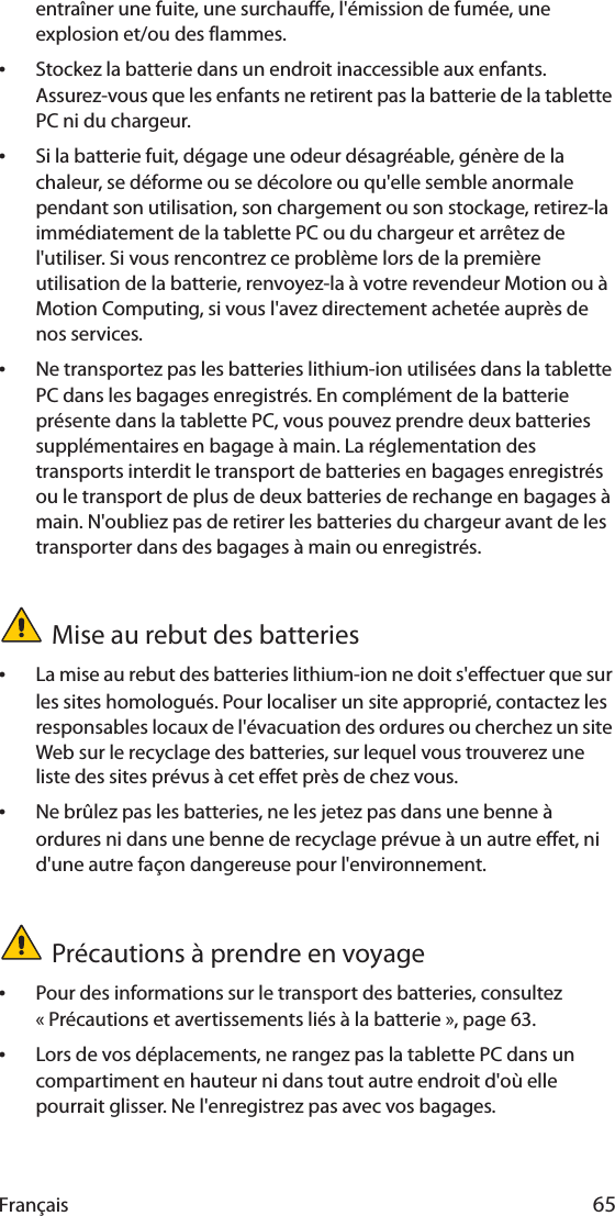 Français 65entraîner une fuite, une surchauffe, l&apos;émission de fumée, une explosion et/ou des flammes.•Stockez la batterie dans un endroit inaccessible aux enfants. Assurez-vous que les enfants ne retirent pas la batterie de la tablette PC ni du chargeur.•Si la batterie fuit, dégage une odeur désagréable, génère de la chaleur, se déforme ou se décolore ou qu&apos;elle semble anormale pendant son utilisation, son chargement ou son stockage, retirez-la immédiatement de la tablette PC ou du chargeur et arrêtez de l&apos;utiliser. Si vous rencontrez ce problème lors de la première utilisation de la batterie, renvoyez-la à votre revendeur Motion ou à Motion Computing, si vous l&apos;avez directement achetée auprès de nos services.•Ne transportez pas les batteries lithium-ion utilisées dans la tablette PC dans les bagages enregistrés. En complément de la batterie présente dans la tablette PC, vous pouvez prendre deux batteries supplémentaires en bagage à main. La réglementation des transports interdit le transport de batteries en bagages enregistrés ou le transport de plus de deux batteries de rechange en bagages à main. N&apos;oubliez pas de retirer les batteries du chargeur avant de les transporter dans des bagages à main ou enregistrés.Mise au rebut des batteries•La mise au rebut des batteries lithium-ion ne doit s&apos;effectuer que sur les sites homologués. Pour localiser un site approprié, contactez les responsables locaux de l&apos;évacuation des ordures ou cherchez un site Web sur le recyclage des batteries, sur lequel vous trouverez une liste des sites prévus à cet effet près de chez vous.•Ne brûlez pas les batteries, ne les jetez pas dans une benne à ordures ni dans une benne de recyclage prévue à un autre effet, ni d&apos;une autre façon dangereuse pour l&apos;environnement.Précautions à prendre en voyage•Pour des informations sur le transport des batteries, consultez « Précautions et avertissements liés à la batterie », page 63.•Lors de vos déplacements, ne rangez pas la tablette PC dans un compartiment en hauteur ni dans tout autre endroit d&apos;où elle pourrait glisser. Ne l&apos;enregistrez pas avec vos bagages.