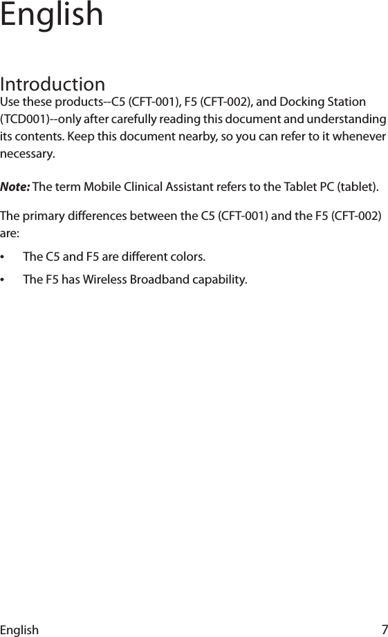 English 7EnglishIntroductionUse these products--C5 (CFT-001), F5 (CFT-002), and Docking Station (TCD001)--only after carefully reading this document and understanding its contents. Keep this document nearby, so you can refer to it whenever necessary.Note: The term Mobile Clinical Assistant refers to the Tablet PC (tablet).The primary differences between the C5 (CFT-001) and the F5 (CFT-002) are:•The C5 and F5 are different colors.•The F5 has Wireless Broadband capability.