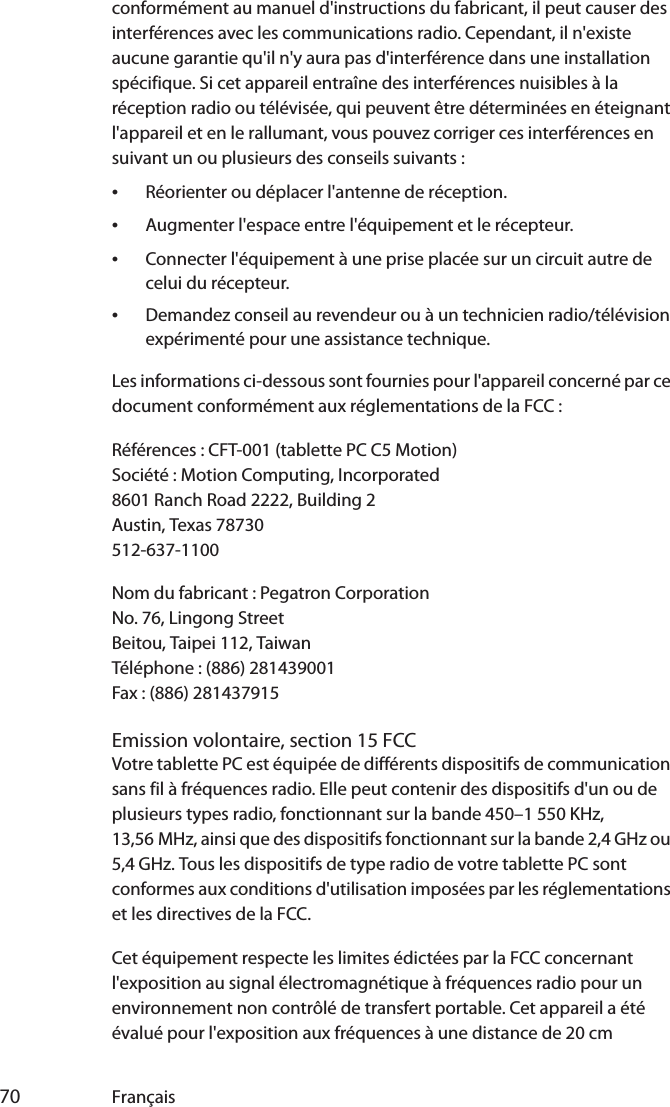  70 Françaisconformément au manuel d&apos;instructions du fabricant, il peut causer des interférences avec les communications radio. Cependant, il n&apos;existe aucune garantie qu&apos;il n&apos;y aura pas d&apos;interférence dans une installation spécifique. Si cet appareil entraîne des interférences nuisibles à la réception radio ou télévisée, qui peuvent être déterminées en éteignant l&apos;appareil et en le rallumant, vous pouvez corriger ces interférences en suivant un ou plusieurs des conseils suivants :•Réorienter ou déplacer l&apos;antenne de réception.•Augmenter l&apos;espace entre l&apos;équipement et le récepteur.•Connecter l&apos;équipement à une prise placée sur un circuit autre de celui du récepteur.•Demandez conseil au revendeur ou à un technicien radio/télévision expérimenté pour une assistance technique.Les informations ci-dessous sont fournies pour l&apos;appareil concerné par ce document conformément aux réglementations de la FCC :Références : CFT-001 (tablette PC C5 Motion)Société : Motion Computing, Incorporated8601 Ranch Road 2222, Building 2Austin, Texas 78730512-637-1100Nom du fabricant : Pegatron CorporationNo. 76, Lingong StreetBeitou, Taipei 112, TaiwanTéléphone : (886) 281439001Fax : (886) 281437915Emission volontaire, section 15 FCCVotre tablette PC est équipée de différents dispositifs de communication sans fil à fréquences radio. Elle peut contenir des dispositifs d&apos;un ou de plusieurs types radio, fonctionnant sur la bande 450–1 550 KHz, 13,56 MHz, ainsi que des dispositifs fonctionnant sur la bande 2,4 GHz ou 5,4 GHz. Tous les dispositifs de type radio de votre tablette PC sont conformes aux conditions d&apos;utilisation imposées par les réglementations et les directives de la FCC.Cet équipement respecte les limites édictées par la FCC concernant l&apos;exposition au signal électromagnétique à fréquences radio pour un environnement non contrôlé de transfert portable. Cet appareil a été évalué pour l&apos;exposition aux fréquences à une distance de 20 cm 