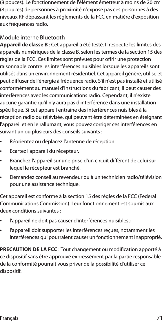 Français 71(8 pouces). Le fonctionnement de l&apos;élément émetteur à moins de 20 cm (8 pouces) de personnes à proximité n&apos;expose pas ces personnes à des niveaux RF dépassant les règlements de la FCC en matière d&apos;exposition aux fréquences radio.Module interne BluetoothAppareil de classe B : Cet appareil a été testé. Il respecte les limites des appareils numériques de la classe B, selon les termes de la section 15 des règles de la FCC. Ces limites sont prévues pour offrir une protection raisonnable contre les interférences nuisibles lorsque les appareils sont utilisés dans un environnement résidentiel. Cet appareil génère, utilise et peut diffuser de l&apos;énergie à fréquence radio. S&apos;il n&apos;est pas installé et utilisé conformément au manuel d&apos;instructions du fabricant, il peut causer des interférences avec les communications radio. Cependant, il n&apos;existe aucune garantie qu&apos;il n&apos;y aura pas d&apos;interférence dans une installation spécifique. Si cet appareil entraîne des interférences nuisibles à la réception radio ou télévisée, qui peuvent être déterminées en éteignant l&apos;appareil et en le rallumant, vous pouvez corriger ces interférences en suivant un ou plusieurs des conseils suivants :•Réorientez ou déplacez l&apos;antenne de réception.•Ecartez l&apos;appareil du récepteur.•Branchez l&apos;appareil sur une prise d&apos;un circuit différent de celui sur lequel le récepteur est branché.•Demandez conseil au revendeur ou à un technicien radio/télévision pour une assistance technique.Cet appareil est conforme à la section 15 des règles de la FCC (Federal Communications Commission). Leur fonctionnement est soumis aux deux conditions suivantes :•l&apos;appareil ne doit pas causer d&apos;interférences nuisibles ;•l&apos;appareil doit supporter les interférences reçues, notamment les interférences qui pourraient causer un fonctionnement inapproprié. PRECAUTION DE LA FCC : Tout changement ou modification apporté à ce dispositif sans être approuvé expressément par la partie responsable de la conformité pourrait vous priver de la possibilité d&apos;utiliser ce dispositif.