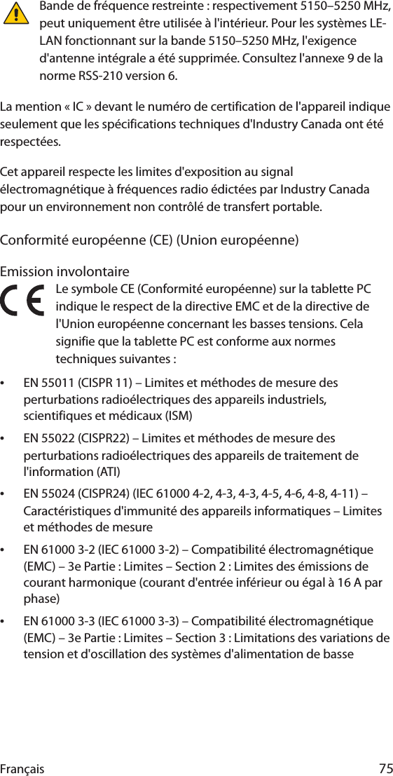 Français 75Bande de fréquence restreinte : respectivement 5150–5250 MHz, peut uniquement être utilisée à l&apos;intérieur. Pour les systèmes LE-LAN fonctionnant sur la bande 5150–5250 MHz, l&apos;exigence d&apos;antenne intégrale a été supprimée. Consultez l&apos;annexe 9 de la norme RSS-210 version 6.La mention « IC » devant le numéro de certification de l&apos;appareil indique seulement que les spécifications techniques d&apos;Industry Canada ont été respectées.Cet appareil respecte les limites d&apos;exposition au signal électromagnétique à fréquences radio édictées par Industry Canada pour un environnement non contrôlé de transfert portable.Conformité européenne (CE) (Union européenne)Emission involontaireLe symbole CE (Conformité européenne) sur la tablette PC indique le respect de la directive EMC et de la directive de l&apos;Union européenne concernant les basses tensions. Cela signifie que la tablette PC est conforme aux normes techniques suivantes :•EN 55011 (CISPR 11) – Limites et méthodes de mesure des perturbations radioélectriques des appareils industriels, scientifiques et médicaux (ISM)•EN 55022 (CISPR22) – Limites et méthodes de mesure des perturbations radioélectriques des appareils de traitement de l&apos;information (ATI)•EN 55024 (CISPR24) (IEC 61000 4-2, 4-3, 4-3, 4-5, 4-6, 4-8, 4-11) – Caractéristiques d&apos;immunité des appareils informatiques – Limites et méthodes de mesure•EN 61000 3-2 (IEC 61000 3-2) – Compatibilité électromagnétique (EMC) – 3e Partie : Limites – Section 2 : Limites des émissions de courant harmonique (courant d&apos;entrée inférieur ou égal à 16 A par phase)•EN 61000 3-3 (IEC 61000 3-3) – Compatibilité électromagnétique (EMC) – 3e Partie : Limites – Section 3 : Limitations des variations de tension et d&apos;oscillation des systèmes d&apos;alimentation de basse 