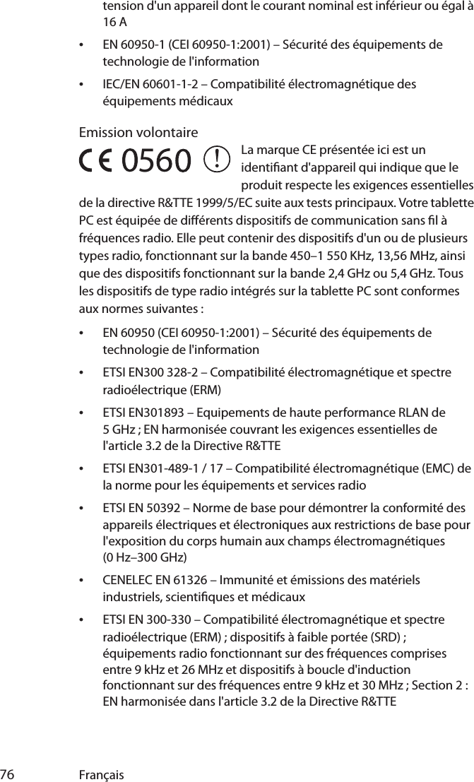  76 Françaistension d&apos;un appareil dont le courant nominal est inférieur ou égal à 16 A•EN 60950-1 (CEI 60950-1:2001) – Sécurité des équipements de technologie de l&apos;information•IEC/EN 60601-1-2 – Compatibilité électromagnétique des équipements médicauxEmission volontaireLa marque CE présentée ici est un identiant d&apos;appareil qui indique que le produit respecte les exigences essentielles de la directive R&amp;TTE 1999/5/EC suite aux tests principaux. Votre tablette PC est équipée de diérents dispositifs de communication sans l à fréquences radio. Elle peut contenir des dispositifs d&apos;un ou de plusieurs types radio, fonctionnant sur la bande 450–1 550 KHz, 13,56 MHz, ainsi que des dispositifs fonctionnant sur la bande 2,4 GHz ou 5,4 GHz. Tous les dispositifs de type radio intégrés sur la tablette PC sont conformes aux normes suivantes :•EN 60950 (CEI 60950-1:2001) – Sécurité des équipements de technologie de l&apos;information•ETSI EN300 328-2 – Compatibilité électromagnétique et spectre radioélectrique (ERM)•ETSI EN301893 – Equipements de haute performance RLAN de 5 GHz ; EN harmonisée couvrant les exigences essentielles de l&apos;article 3.2 de la Directive R&amp;TTE•ETSI EN301-489-1 / 17 – Compatibilité électromagnétique (EMC) de la norme pour les équipements et services radio•ETSI EN 50392 – Norme de base pour démontrer la conformité des appareils électriques et électroniques aux restrictions de base pour l&apos;exposition du corps humain aux champs électromagnétiques (0 Hz–300 GHz)•CENELEC EN 61326 – Immunité et émissions des matériels industriels, scientiques et médicaux•ETSI EN 300-330 – Compatibilité électromagnétique et spectre radioélectrique (ERM) ; dispositifs à faible portée (SRD) ; équipements radio fonctionnant sur des fréquences comprises entre 9 kHz et 26 MHz et dispositifs à boucle d&apos;induction fonctionnant sur des fréquences entre 9 kHz et 30 MHz ; Section 2 : EN harmonisée dans l&apos;article 3.2 de la Directive R&amp;TTE5