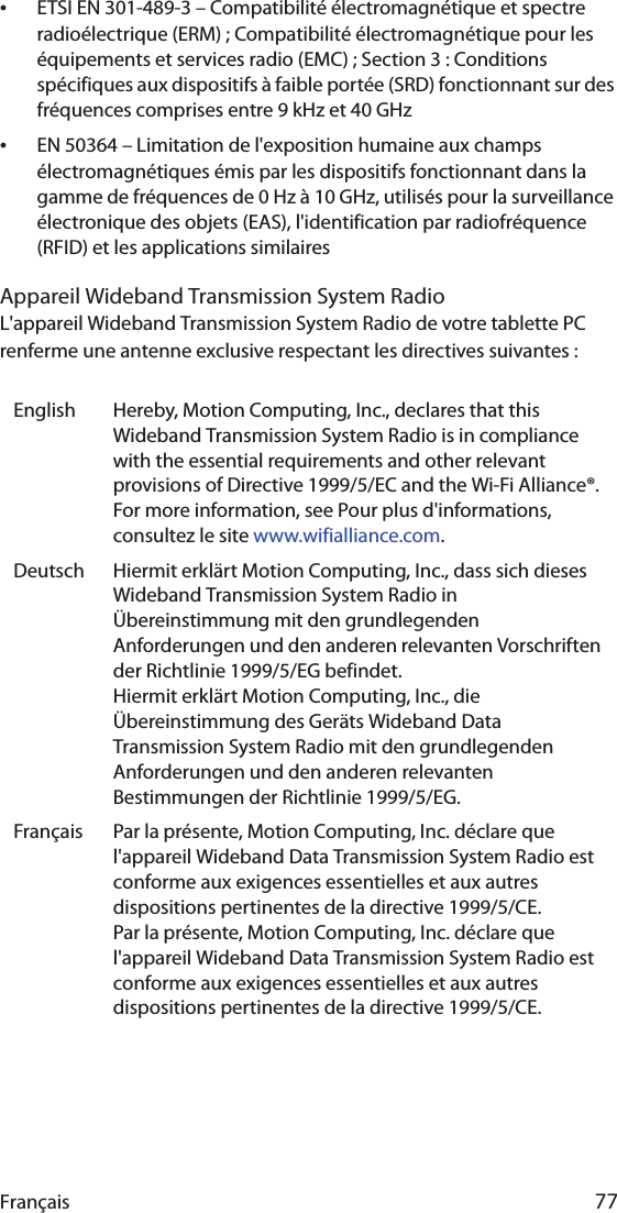 Français 77•ETSI EN 301-489-3 – Compatibilité électromagnétique et spectre radioélectrique (ERM) ; Compatibilité électromagnétique pour les équipements et services radio (EMC) ; Section 3 : Conditions spécifiques aux dispositifs à faible portée (SRD) fonctionnant sur des fréquences comprises entre 9 kHz et 40 GHz•EN 50364 – Limitation de l&apos;exposition humaine aux champs électromagnétiques émis par les dispositifs fonctionnant dans la gamme de fréquences de 0 Hz à 10 GHz, utilisés pour la surveillance électronique des objets (EAS), l&apos;identification par radiofréquence (RFID) et les applications similairesAppareil Wideband Transmission System RadioL&apos;appareil Wideband Transmission System Radio de votre tablette PC renferme une antenne exclusive respectant les directives suivantes :English Hereby, Motion Computing, Inc., declares that this Wideband Transmission System Radio is in compliance with the essential requirements and other relevant provisions of Directive 1999/5/EC and the Wi-Fi Alliance®. For more information, see Pour plus d&apos;informations, consultez le site www.wifialliance.com.Deutsch Hiermit erklärt Motion Computing, Inc., dass sich dieses Wideband Transmission System Radio in Übereinstimmung mit den grundlegenden Anforderungen und den anderen relevanten Vorschriften der Richtlinie 1999/5/EG befindet.Hiermit erklärt Motion Computing, Inc., die Übereinstimmung des Geräts Wideband Data Transmission System Radio mit den grundlegenden Anforderungen und den anderen relevanten Bestimmungen der Richtlinie 1999/5/EG.Français Par la présente, Motion Computing, Inc. déclare que l&apos;appareil Wideband Data Transmission System Radio est conforme aux exigences essentielles et aux autres dispositions pertinentes de la directive 1999/5/CE.Par la présente, Motion Computing, Inc. déclare que l&apos;appareil Wideband Data Transmission System Radio est conforme aux exigences essentielles et aux autres dispositions pertinentes de la directive 1999/5/CE.