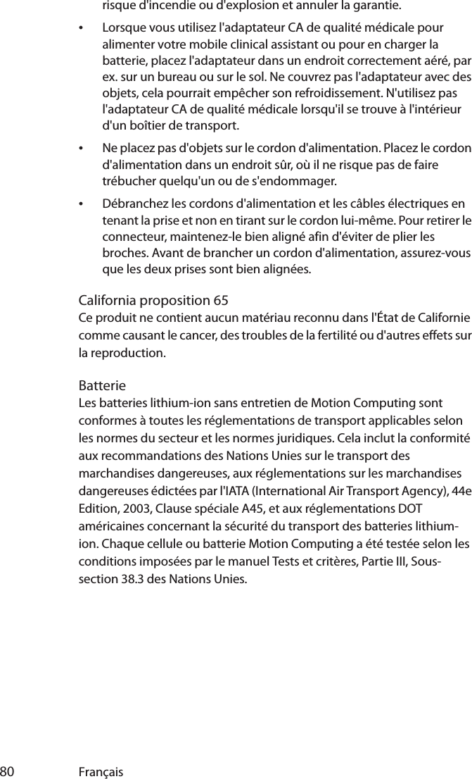  80 Françaisrisque d&apos;incendie ou d&apos;explosion et annuler la garantie.•Lorsque vous utilisez l&apos;adaptateur CA de qualité médicale pour alimenter votre mobile clinical assistant ou pour en charger la batterie, placez l&apos;adaptateur dans un endroit correctement aéré, par ex. sur un bureau ou sur le sol. Ne couvrez pas l&apos;adaptateur avec des objets, cela pourrait empêcher son refroidissement. N&apos;utilisez pas l&apos;adaptateur CA de qualité médicale lorsqu&apos;il se trouve à l&apos;intérieur d&apos;un boîtier de transport.•Ne placez pas d&apos;objets sur le cordon d&apos;alimentation. Placez le cordon d&apos;alimentation dans un endroit sûr, où il ne risque pas de faire trébucher quelqu&apos;un ou de s&apos;endommager.•Débranchez les cordons d&apos;alimentation et les câbles électriques en tenant la prise et non en tirant sur le cordon lui-même. Pour retirer le connecteur, maintenez-le bien aligné afin d&apos;éviter de plier les broches. Avant de brancher un cordon d&apos;alimentation, assurez-vous que les deux prises sont bien alignées.California proposition 65Ce produit ne contient aucun matériau reconnu dans l&apos;État de Californie comme causant le cancer, des troubles de la fertilité ou d&apos;autres effets sur la reproduction.BatterieLes batteries lithium-ion sans entretien de Motion Computing sont conformes à toutes les réglementations de transport applicables selon les normes du secteur et les normes juridiques. Cela inclut la conformité aux recommandations des Nations Unies sur le transport des marchandises dangereuses, aux réglementations sur les marchandises dangereuses édictées par l&apos;IATA (International Air Transport Agency), 44e Edition, 2003, Clause spéciale A45, et aux réglementations DOT américaines concernant la sécurité du transport des batteries lithium-ion. Chaque cellule ou batterie Motion Computing a été testée selon les conditions imposées par le manuel Tests et critères, Partie III, Sous-section 38.3 des Nations Unies.