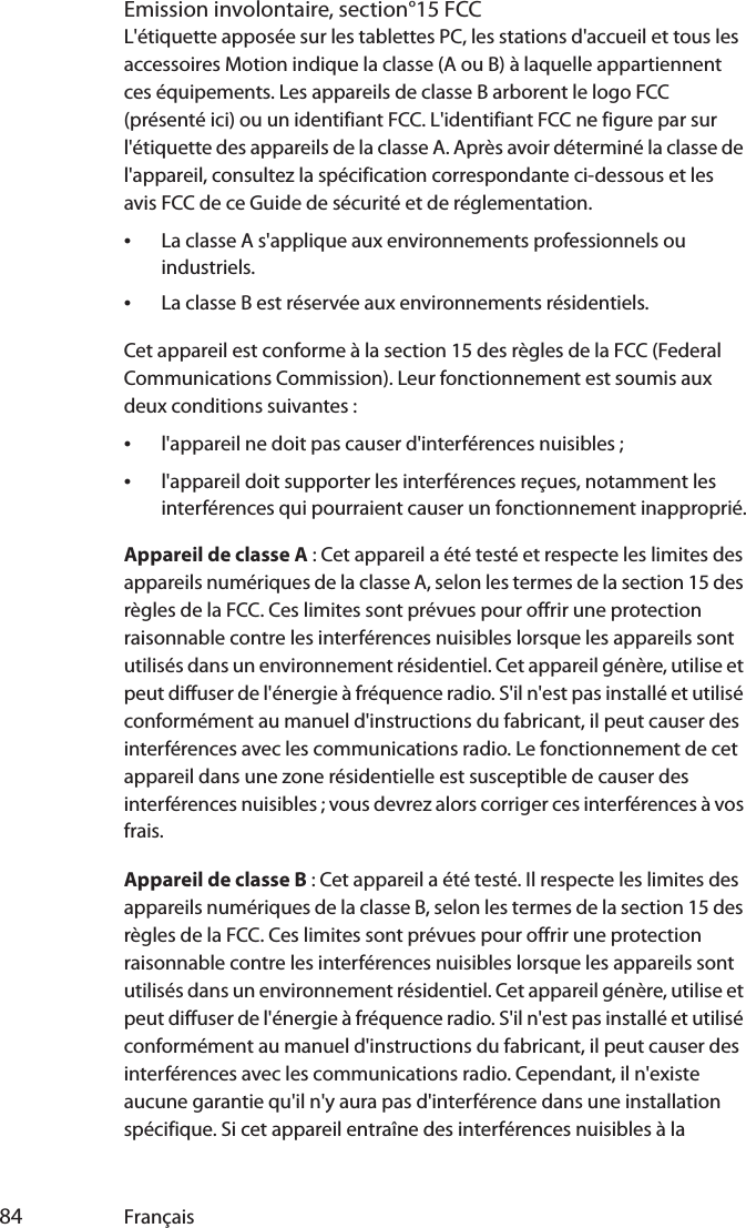  84 FrançaisEmission involontaire, section°15 FCCL&apos;étiquette apposée sur les tablettes PC, les stations d&apos;accueil et tous les accessoires Motion indique la classe (A ou B) à laquelle appartiennent ces équipements. Les appareils de classe B arborent le logo FCC (présenté ici) ou un identifiant FCC. L&apos;identifiant FCC ne figure par sur l&apos;étiquette des appareils de la classe A. Après avoir déterminé la classe de l&apos;appareil, consultez la spécification correspondante ci-dessous et les avis FCC de ce Guide de sécurité et de réglementation.•La classe A s&apos;applique aux environnements professionnels ou industriels.•La classe B est réservée aux environnements résidentiels.Cet appareil est conforme à la section 15 des règles de la FCC (Federal Communications Commission). Leur fonctionnement est soumis aux deux conditions suivantes :•l&apos;appareil ne doit pas causer d&apos;interférences nuisibles ;•l&apos;appareil doit supporter les interférences reçues, notamment les interférences qui pourraient causer un fonctionnement inapproprié.Appareil de classe A : Cet appareil a été testé et respecte les limites des appareils numériques de la classe A, selon les termes de la section 15 des règles de la FCC. Ces limites sont prévues pour offrir une protection raisonnable contre les interférences nuisibles lorsque les appareils sont utilisés dans un environnement résidentiel. Cet appareil génère, utilise et peut diffuser de l&apos;énergie à fréquence radio. S&apos;il n&apos;est pas installé et utilisé conformément au manuel d&apos;instructions du fabricant, il peut causer des interférences avec les communications radio. Le fonctionnement de cet appareil dans une zone résidentielle est susceptible de causer des interférences nuisibles ; vous devrez alors corriger ces interférences à vos frais.Appareil de classe B : Cet appareil a été testé. Il respecte les limites des appareils numériques de la classe B, selon les termes de la section 15 des règles de la FCC. Ces limites sont prévues pour offrir une protection raisonnable contre les interférences nuisibles lorsque les appareils sont utilisés dans un environnement résidentiel. Cet appareil génère, utilise et peut diffuser de l&apos;énergie à fréquence radio. S&apos;il n&apos;est pas installé et utilisé conformément au manuel d&apos;instructions du fabricant, il peut causer des interférences avec les communications radio. Cependant, il n&apos;existe aucune garantie qu&apos;il n&apos;y aura pas d&apos;interférence dans une installation spécifique. Si cet appareil entraîne des interférences nuisibles à la 