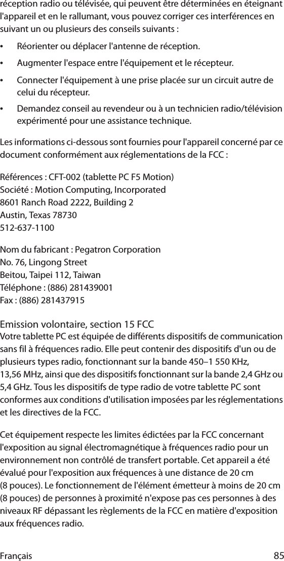 Français 85réception radio ou télévisée, qui peuvent être déterminées en éteignant l&apos;appareil et en le rallumant, vous pouvez corriger ces interférences en suivant un ou plusieurs des conseils suivants :•Réorienter ou déplacer l&apos;antenne de réception.•Augmenter l&apos;espace entre l&apos;équipement et le récepteur.•Connecter l&apos;équipement à une prise placée sur un circuit autre de celui du récepteur.•Demandez conseil au revendeur ou à un technicien radio/télévision expérimenté pour une assistance technique.Les informations ci-dessous sont fournies pour l&apos;appareil concerné par ce document conformément aux réglementations de la FCC :Références : CFT-002 (tablette PC F5 Motion)Société : Motion Computing, Incorporated8601 Ranch Road 2222, Building 2Austin, Texas 78730512-637-1100Nom du fabricant : Pegatron CorporationNo. 76, Lingong StreetBeitou, Taipei 112, TaiwanTéléphone : (886) 281439001Fax : (886) 281437915Emission volontaire, section 15 FCCVotre tablette PC est équipée de différents dispositifs de communication sans fil à fréquences radio. Elle peut contenir des dispositifs d&apos;un ou de plusieurs types radio, fonctionnant sur la bande 450–1 550 KHz, 13,56 MHz, ainsi que des dispositifs fonctionnant sur la bande 2,4 GHz ou 5,4 GHz. Tous les dispositifs de type radio de votre tablette PC sont conformes aux conditions d&apos;utilisation imposées par les réglementations et les directives de la FCC.Cet équipement respecte les limites édictées par la FCC concernant l&apos;exposition au signal électromagnétique à fréquences radio pour un environnement non contrôlé de transfert portable. Cet appareil a été évalué pour l&apos;exposition aux fréquences à une distance de 20 cm (8 pouces). Le fonctionnement de l&apos;élément émetteur à moins de 20 cm (8 pouces) de personnes à proximité n&apos;expose pas ces personnes à des niveaux RF dépassant les règlements de la FCC en matière d&apos;exposition aux fréquences radio.