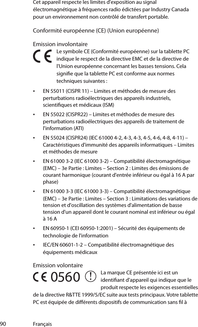  90 FrançaisCet appareil respecte les limites d&apos;exposition au signal électromagnétique à fréquences radio édictées par Industry Canada pour un environnement non contrôlé de transfert portable.Conformité européenne (CE) (Union européenne)Emission involontaireLe symbole CE (Conformité européenne) sur la tablette PC indique le respect de la directive EMC et de la directive de l&apos;Union européenne concernant les basses tensions. Cela signie que la tablette PC est conforme aux normes techniques suivantes :•EN 55011 (CISPR 11) – Limites et méthodes de mesure des perturbations radioélectriques des appareils industriels, scientiques et médicaux (ISM)•EN 55022 (CISPR22) – Limites et méthodes de mesure des perturbations radioélectriques des appareils de traitement de l&apos;information (ATI)•EN 55024 (CISPR24) (IEC 61000 4-2, 4-3, 4-3, 4-5, 4-6, 4-8, 4-11) – Caractéristiques d&apos;immunité des appareils informatiques – Limites et méthodes de mesure•EN 61000 3-2 (IEC 61000 3-2) – Compatibilité électromagnétique (EMC) – 3e Partie : Limites – Section 2 : Limites des émissions de courant harmonique (courant d&apos;entrée inférieur ou égal à 16 A par phase)•EN 61000 3-3 (IEC 61000 3-3) – Compatibilité électromagnétique (EMC) – 3e Partie : Limites – Section 3 : Limitations des variations de tension et d&apos;oscillation des systèmes d&apos;alimentation de basse tension d&apos;un appareil dont le courant nominal est inférieur ou égal à16 A•EN 60950-1 (CEI 60950-1:2001) – Sécurité des équipements de technologie de l&apos;information•IEC/EN 60601-1-2 – Compatibilité électromagnétique des équipements médicauxEmission volontaireLa marque CE présentée ici est un identiant d&apos;appareil qui indique que le produit respecte les exigences essentielles de la directive R&amp;TTE 1999/5/EC suite aux tests principaux. Votre tablette PC est équipée de diérents dispositifs de communication sans l à 5